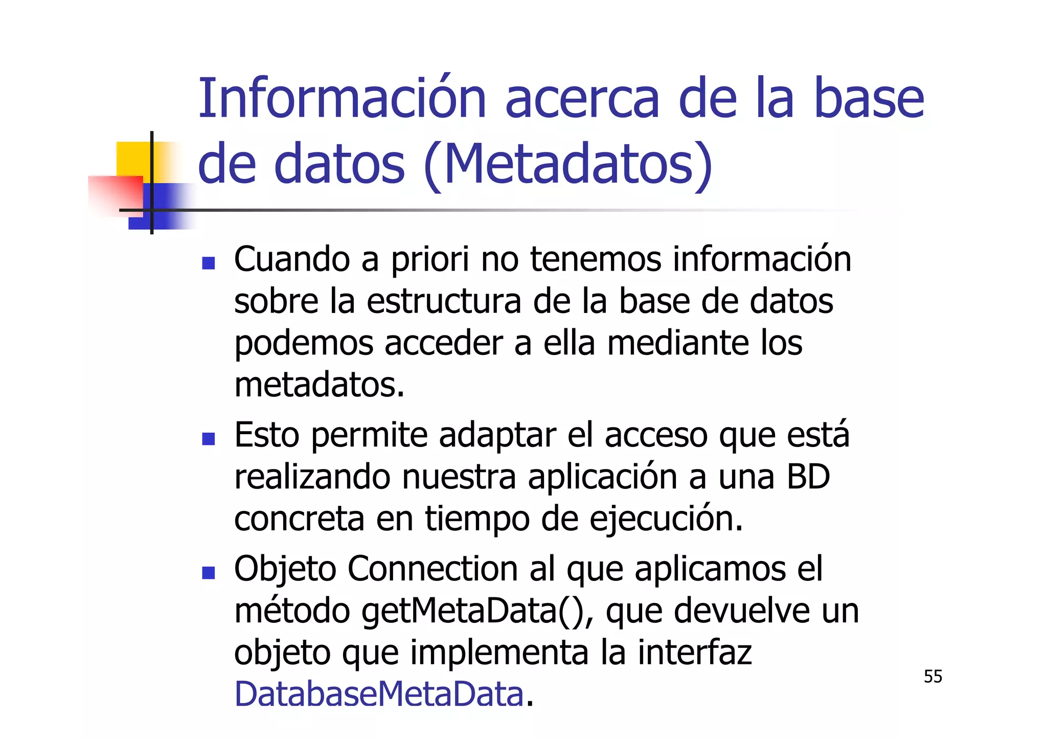 55
Información acerca de la base
de datos (Metadatos)
Cuando a priori no tenemos información
sobre la estructura de la base de datos
podemos acceder a ella mediante los
metadatos.
Esto permite adaptar el acceso que está
realizando nuestra aplicación a una BD
concreta en tiempo de ejecución.
Objeto Connection al que aplicamos el
método getMetaData(), que devuelve un
objeto que implementa la interfaz
DatabaseMetaData.
 
