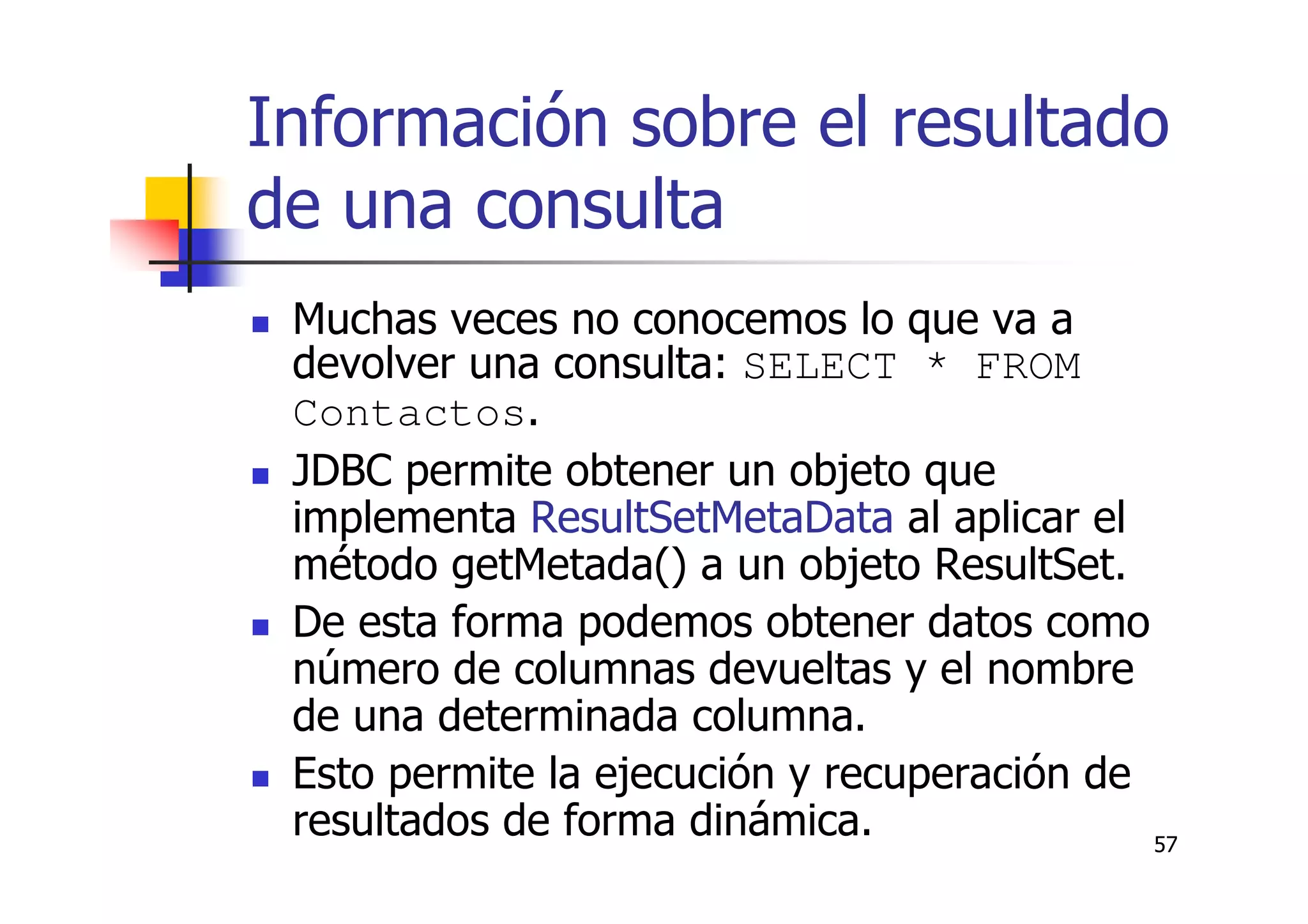 57
Información sobre el resultado
de una consulta
Muchas veces no conocemos lo que va a
devolver una consulta: SELECT * FROM
Contactos.
JDBC permite obtener un objeto que
implementa ResultSetMetaData al aplicar el
método getMetada() a un objeto ResultSet.
De esta forma podemos obtener datos como
número de columnas devueltas y el nombre
de una determinada columna.
Esto permite la ejecución y recuperación de
resultados de forma dinámica.
 