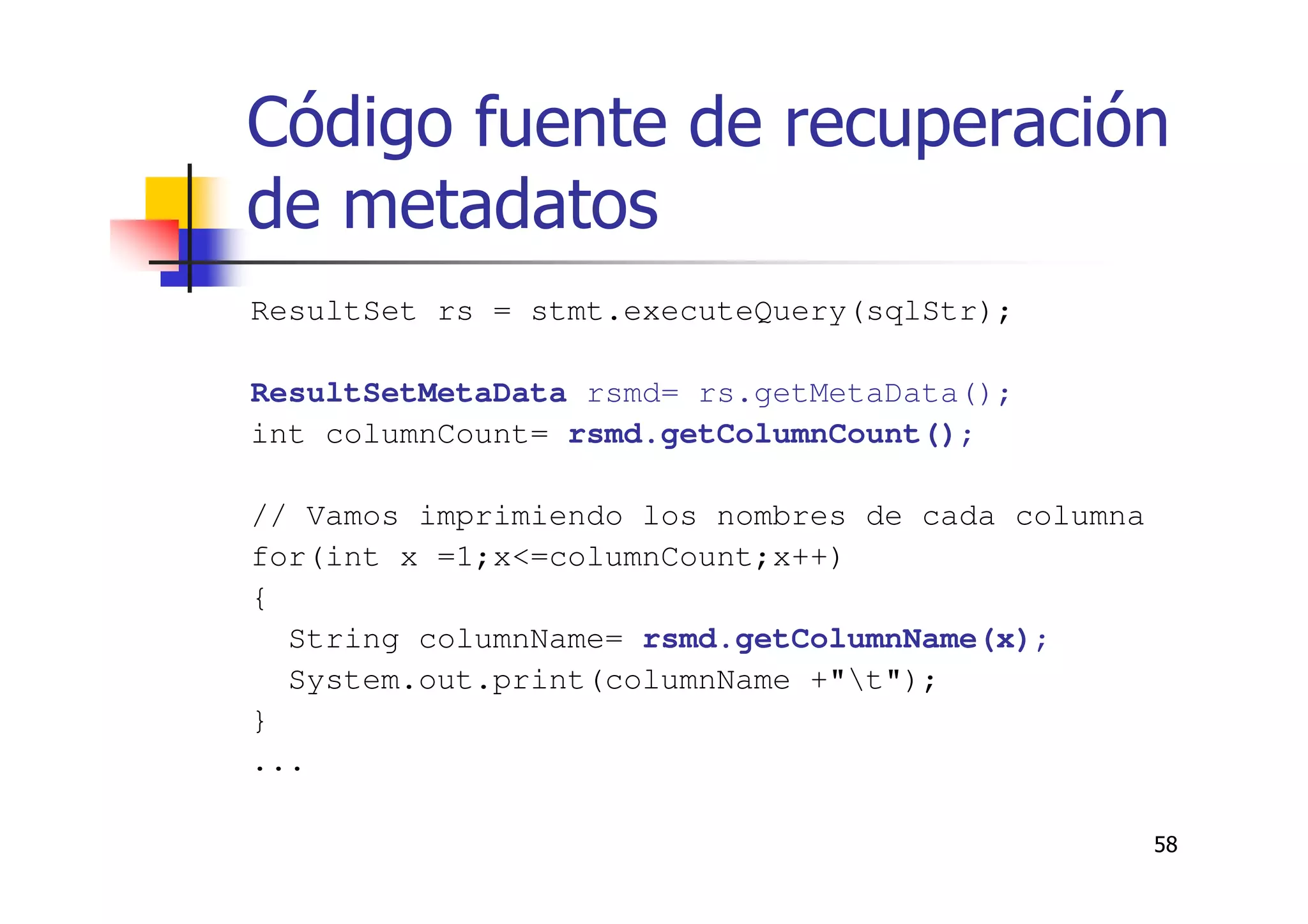 58
Código fuente de recuperación
de metadatos
ResultSet rs = stmt.executeQuery(sqlStr);
ResultSetMetaData rsmd= rs.getMetaData();
int columnCount= rsmd.getColumnCount();
// Vamos imprimiendo los nombres de cada columna
for(int x =1;x<=columnCount;x++)
{
String columnName= rsmd.getColumnName(x);
System.out.print(columnName +"t");
}
...
 