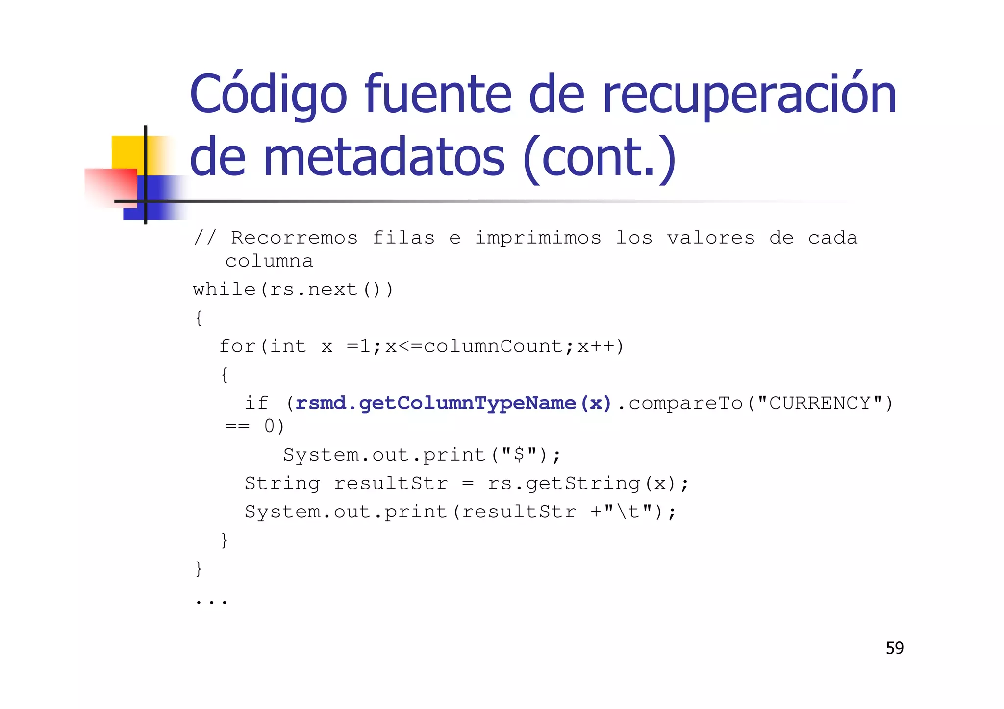 59
Código fuente de recuperación
de metadatos (cont.)
// Recorremos filas e imprimimos los valores de cada
columna
while(rs.next())
{
for(int x =1;x<=columnCount;x++)
{
if (rsmd.getColumnTypeName(x).compareTo("CURRENCY")
== 0)
System.out.print("$");
String resultStr = rs.getString(x);
System.out.print(resultStr +"t");
}
}
...
 