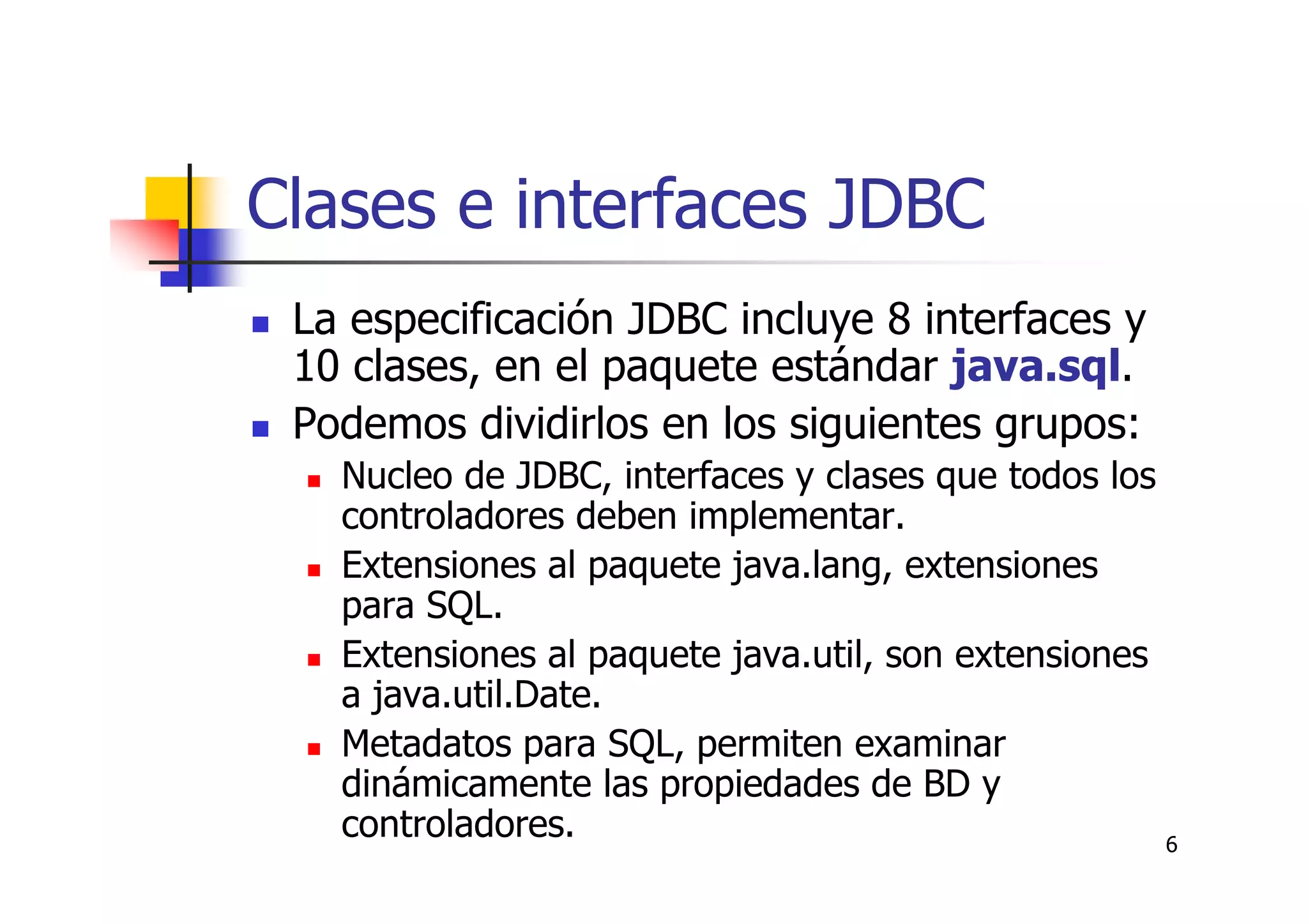 6
Clases e interfaces JDBC
La especificación JDBC incluye 8 interfaces y
10 clases, en el paquete estándar java.sql.
Podemos dividirlos en los siguientes grupos:
Nucleo de JDBC, interfaces y clases que todos los
controladores deben implementar.
Extensiones al paquete java.lang, extensiones
para SQL.
Extensiones al paquete java.util, son extensiones
a java.util.Date.
Metadatos para SQL, permiten examinar
dinámicamente las propiedades de BD y
controladores.
 