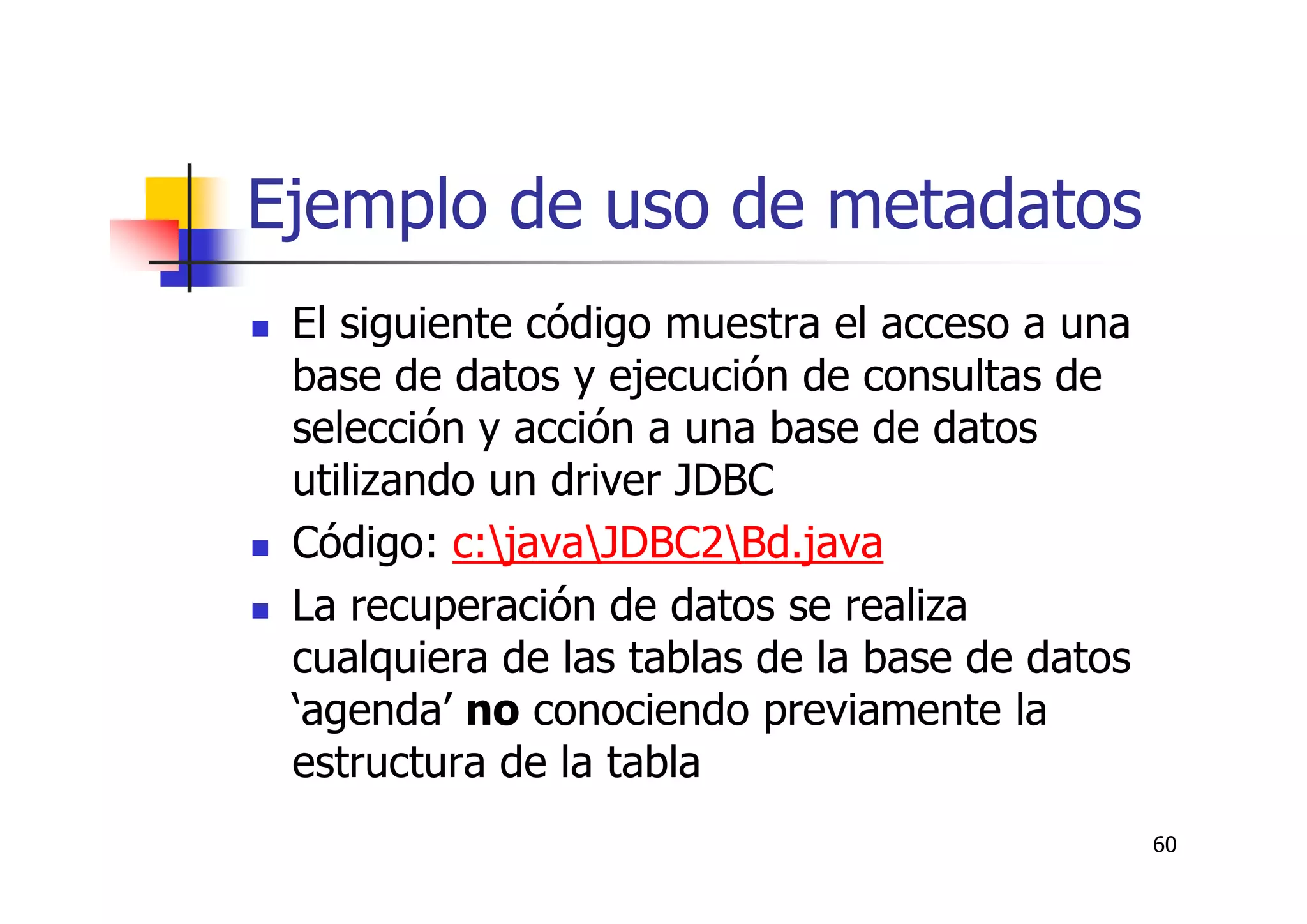 60
Ejemplo de uso de metadatos
El siguiente código muestra el acceso a una
base de datos y ejecución de consultas de
selección y acción a una base de datos
utilizando un driver JDBC
Código: c:javaJDBC2Bd.java
La recuperación de datos se realiza
cualquiera de las tablas de la base de datos
‘agenda’ no conociendo previamente la
estructura de la tabla
 