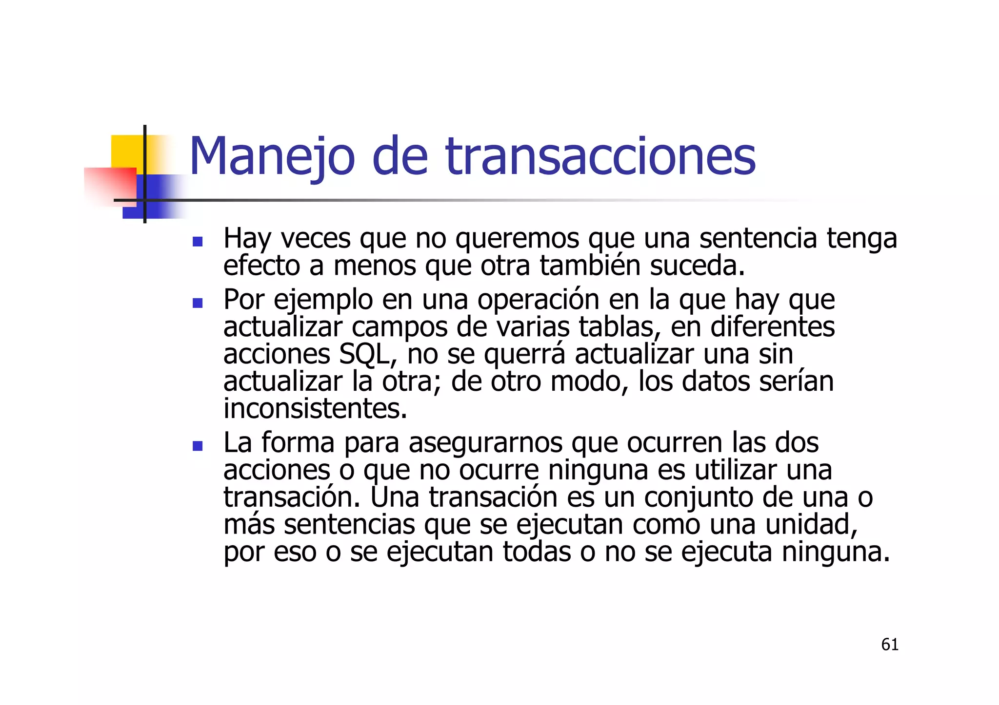 61
Manejo de transacciones
Hay veces que no queremos que una sentencia tenga
efecto a menos que otra también suceda.
Por ejemplo en una operación en la que hay que
actualizar campos de varias tablas, en diferentes
acciones SQL, no se querrá actualizar una sin
actualizar la otra; de otro modo, los datos serían
inconsistentes.
La forma para asegurarnos que ocurren las dos
acciones o que no ocurre ninguna es utilizar una
transación. Una transación es un conjunto de una o
más sentencias que se ejecutan como una unidad,
por eso o se ejecutan todas o no se ejecuta ninguna.
 