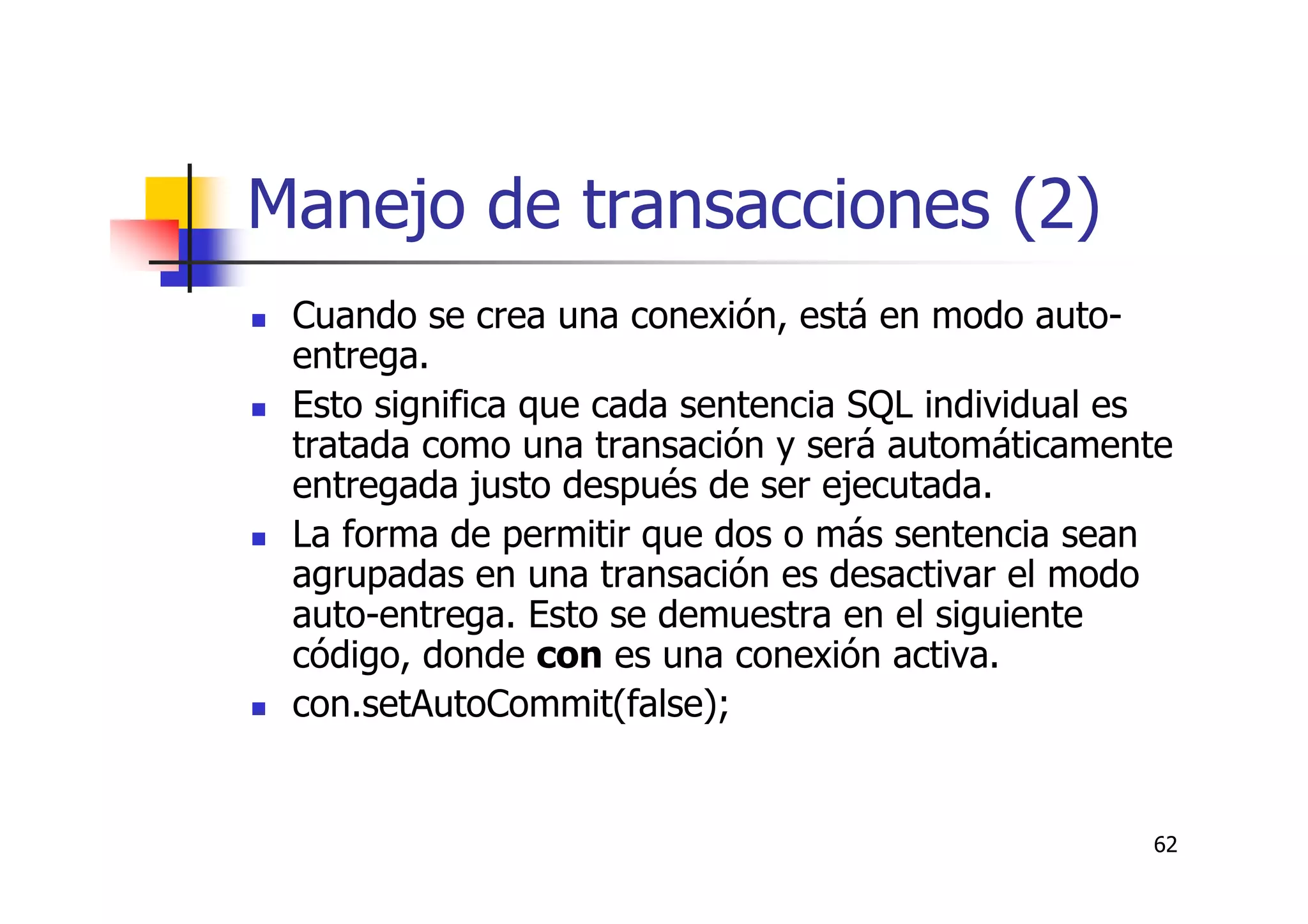 62
Manejo de transacciones (2)
Cuando se crea una conexión, está en modo auto-
entrega.
Esto significa que cada sentencia SQL individual es
tratada como una transación y será automáticamente
entregada justo después de ser ejecutada.
La forma de permitir que dos o más sentencia sean
agrupadas en una transación es desactivar el modo
auto-entrega. Esto se demuestra en el siguiente
código, donde con es una conexión activa.
con.setAutoCommit(false);
 
