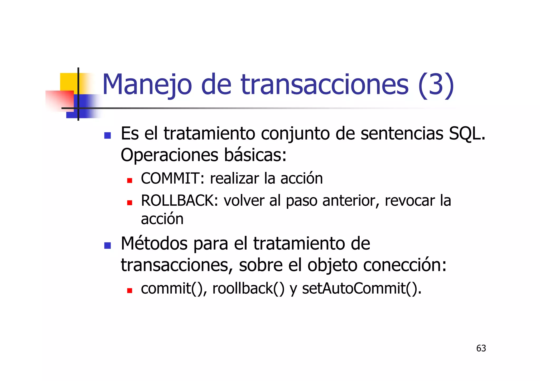 63
Manejo de transacciones (3)
Es el tratamiento conjunto de sentencias SQL.
Operaciones básicas:
COMMIT: realizar la acción
ROLLBACK: volver al paso anterior, revocar la
acción
Métodos para el tratamiento de
transacciones, sobre el objeto conección:
commit(), roollback() y setAutoCommit().
 