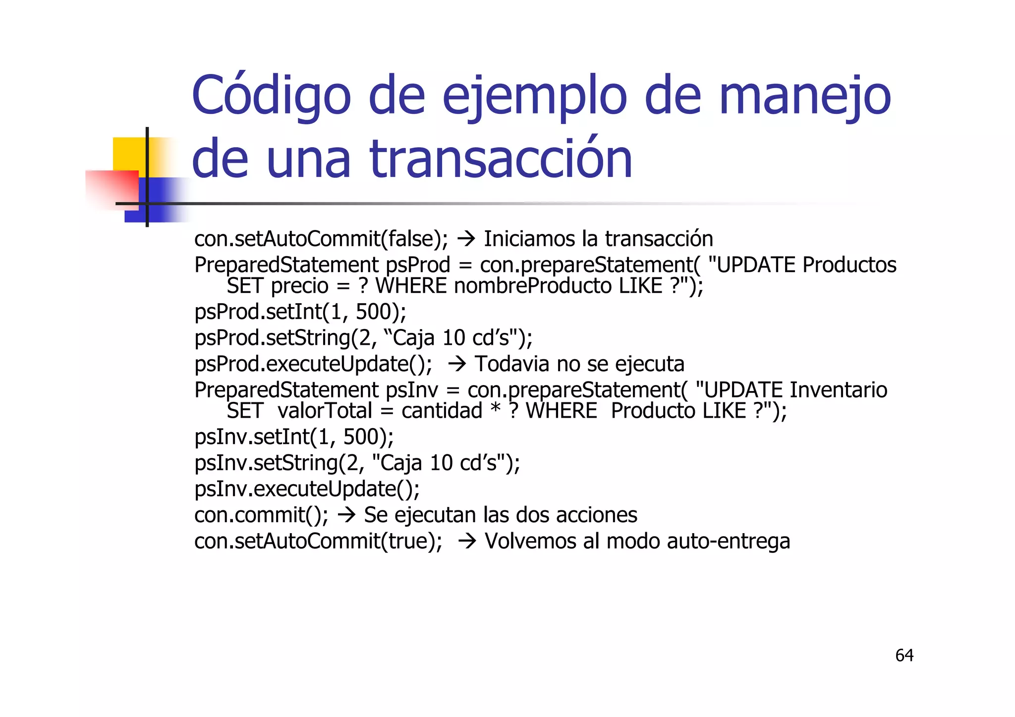 64
Código de ejemplo de manejo
de una transacción
con.setAutoCommit(false); Iniciamos la transacción
PreparedStatement psProd = con.prepareStatement( "UPDATE Productos
SET precio = ? WHERE nombreProducto LIKE ?");
psProd.setInt(1, 500);
psProd.setString(2, “Caja 10 cd’s");
psProd.executeUpdate(); Todavia no se ejecuta
PreparedStatement psInv = con.prepareStatement( "UPDATE Inventario
SET valorTotal = cantidad * ? WHERE Producto LIKE ?");
psInv.setInt(1, 500);
psInv.setString(2, "Caja 10 cd’s");
psInv.executeUpdate();
con.commit(); Se ejecutan las dos acciones
con.setAutoCommit(true); Volvemos al modo auto-entrega
 
