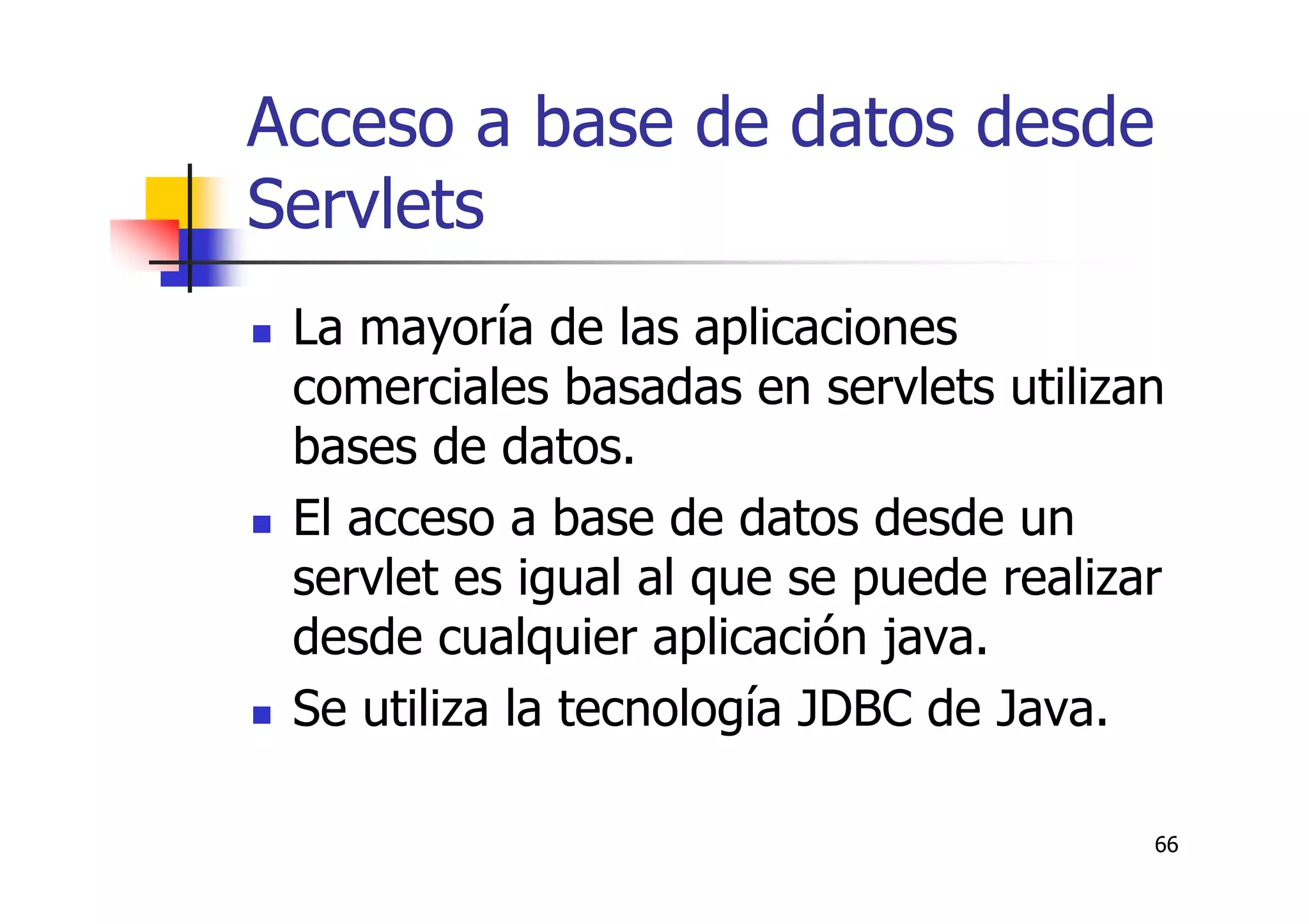 66
Acceso a base de datos desde
Servlets
La mayoría de las aplicaciones
comerciales basadas en servlets utilizan
bases de datos.
El acceso a base de datos desde un
servlet es igual al que se puede realizar
desde cualquier aplicación java.
Se utiliza la tecnología JDBC de Java.
 