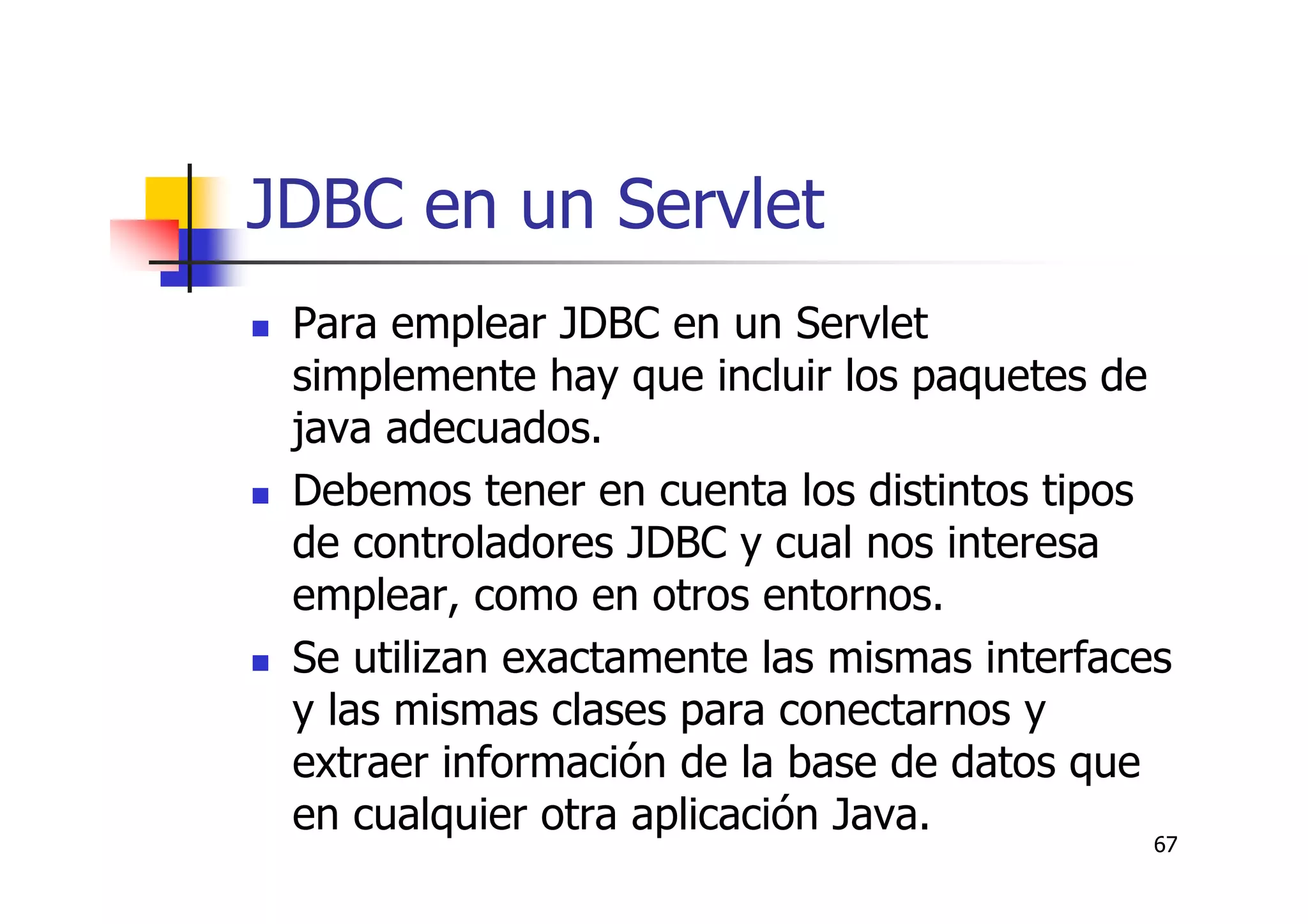 67
JDBC en un Servlet
Para emplear JDBC en un Servlet
simplemente hay que incluir los paquetes de
java adecuados.
Debemos tener en cuenta los distintos tipos
de controladores JDBC y cual nos interesa
emplear, como en otros entornos.
Se utilizan exactamente las mismas interfaces
y las mismas clases para conectarnos y
extraer información de la base de datos que
en cualquier otra aplicación Java.
 