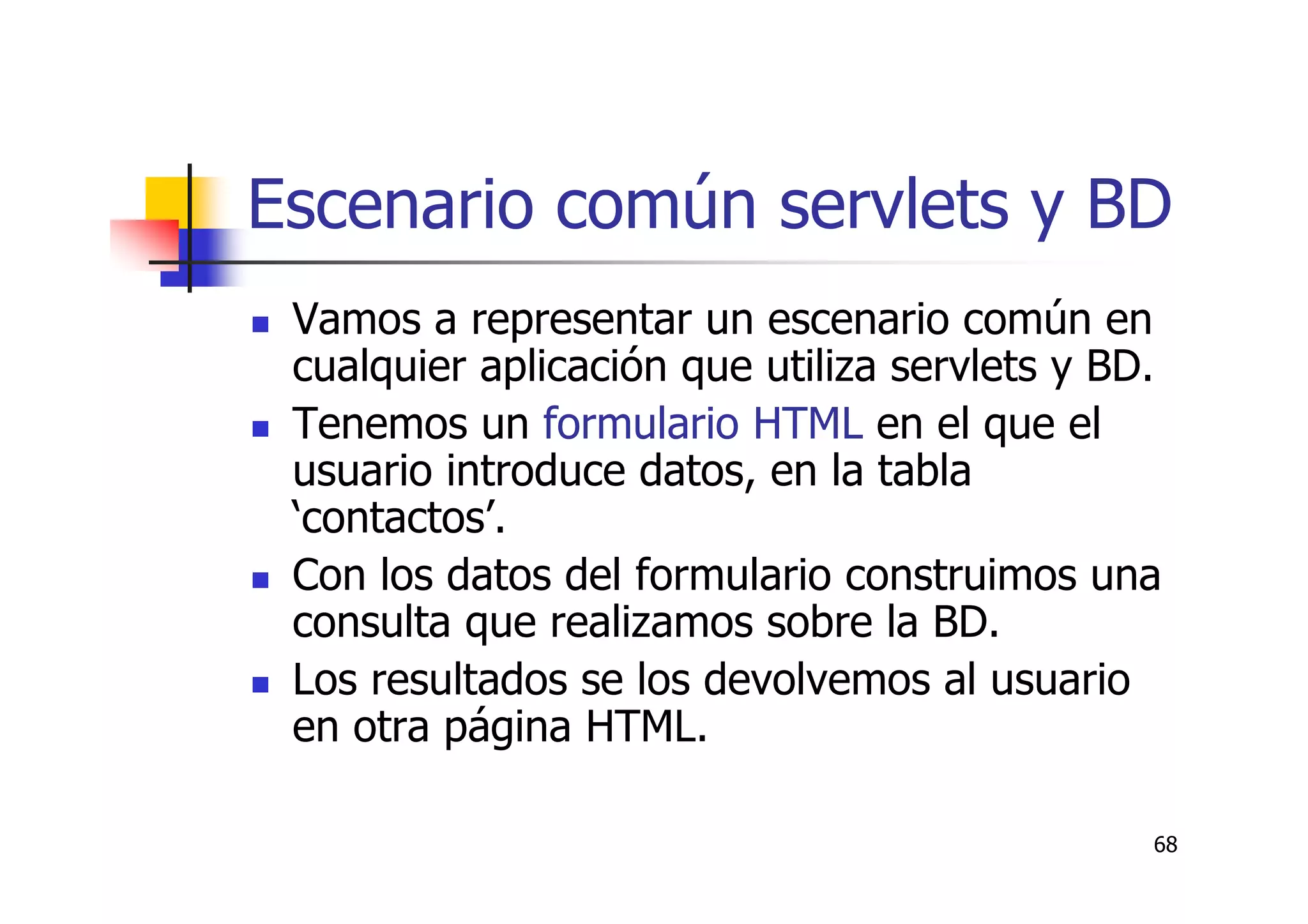 68
Escenario común servlets y BD
Vamos a representar un escenario común en
cualquier aplicación que utiliza servlets y BD.
Tenemos un formulario HTML en el que el
usuario introduce datos, en la tabla
‘contactos’.
Con los datos del formulario construimos una
consulta que realizamos sobre la BD.
Los resultados se los devolvemos al usuario
en otra página HTML.
 
