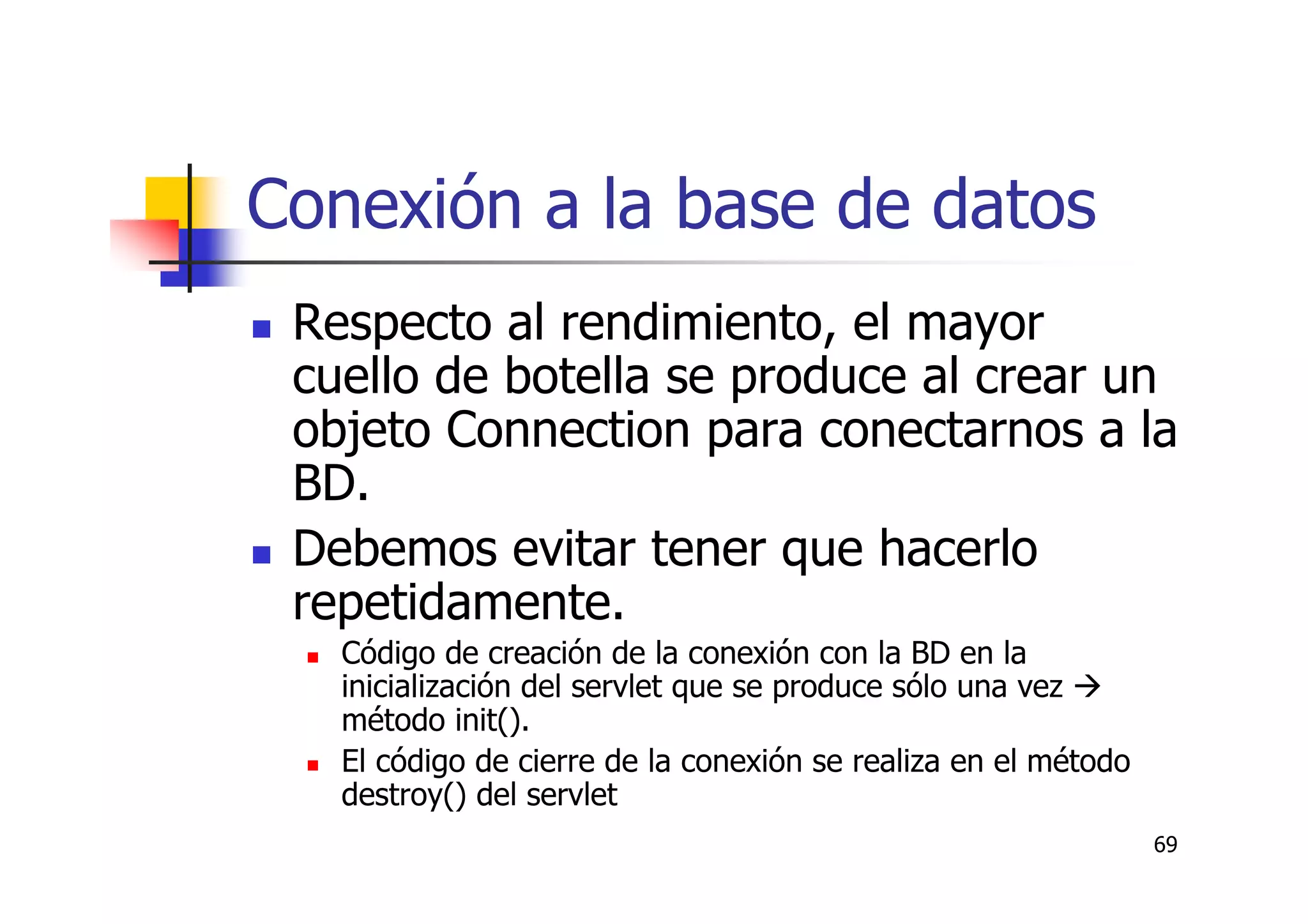 69
Conexión a la base de datos
Respecto al rendimiento, el mayor
cuello de botella se produce al crear un
objeto Connection para conectarnos a la
BD.
Debemos evitar tener que hacerlo
repetidamente.
Código de creación de la conexión con la BD en la
inicialización del servlet que se produce sólo una vez
método init().
El código de cierre de la conexión se realiza en el método
destroy() del servlet
 