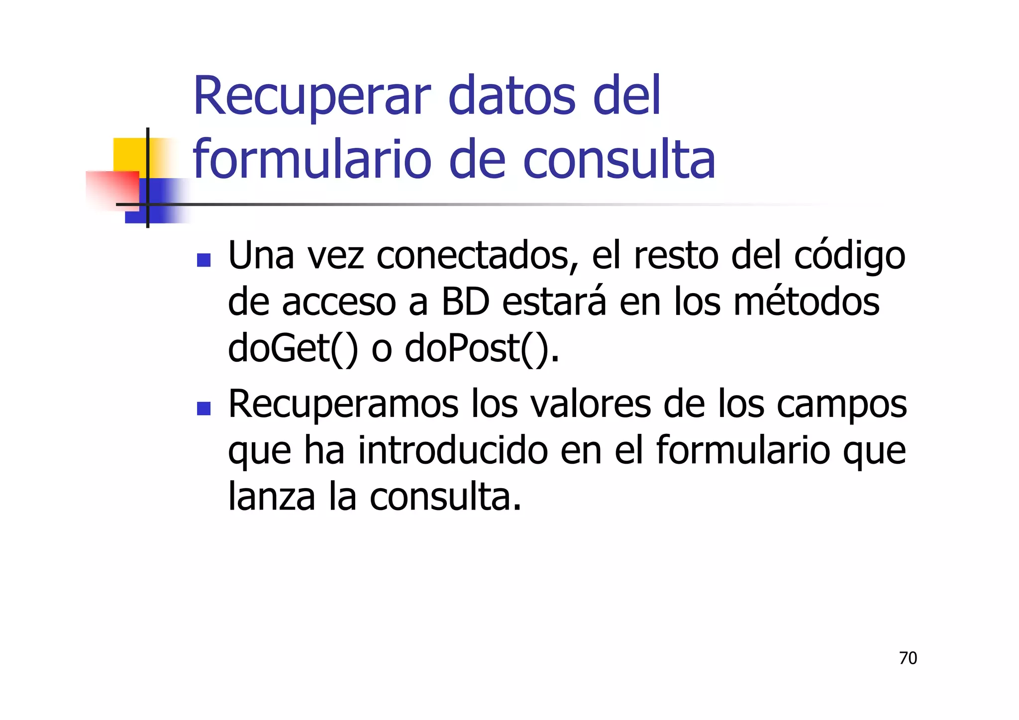 70
Recuperar datos del
formulario de consulta
Una vez conectados, el resto del código
de acceso a BD estará en los métodos
doGet() o doPost().
Recuperamos los valores de los campos
que ha introducido en el formulario que
lanza la consulta.
 