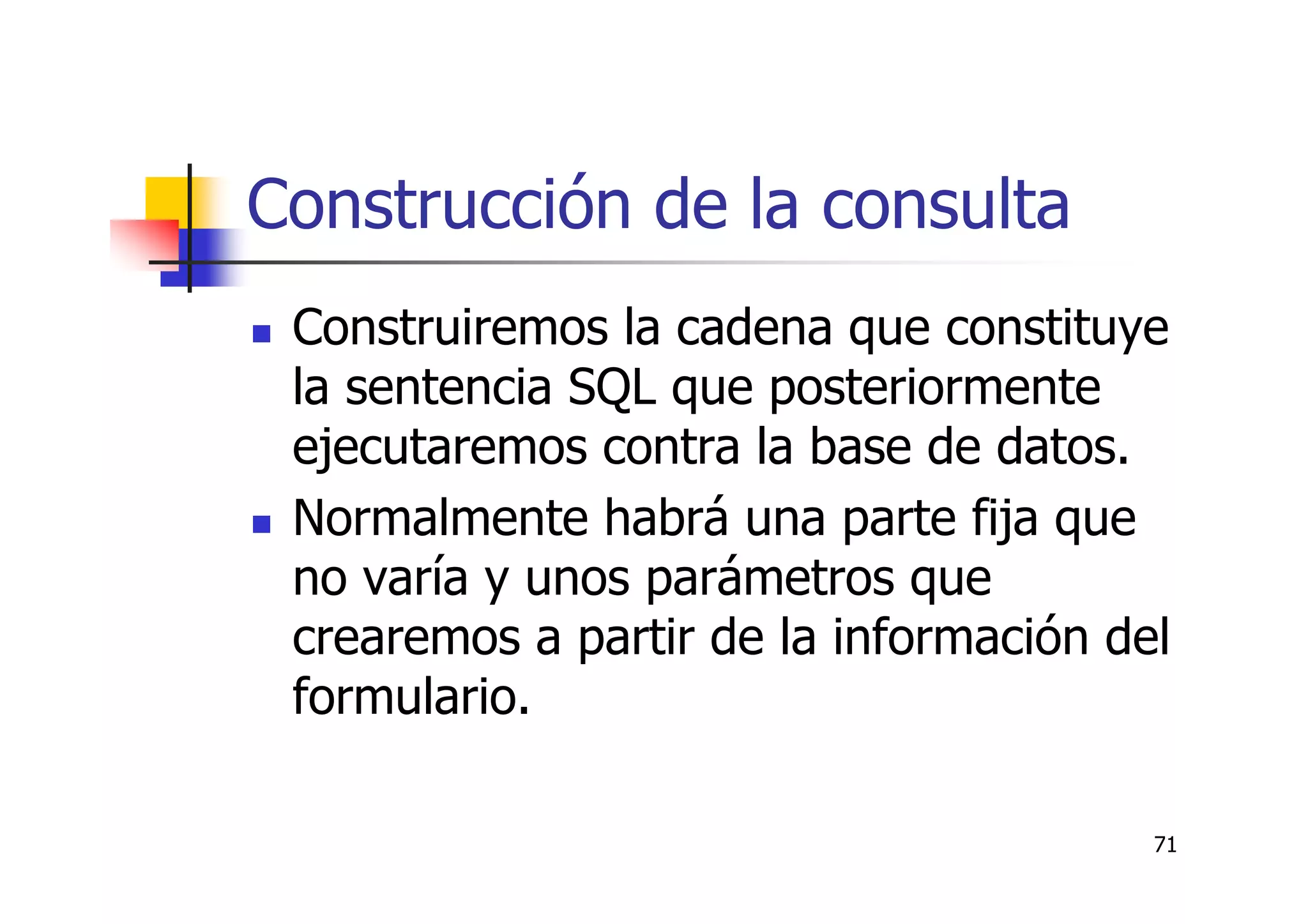 71
Construcción de la consulta
Construiremos la cadena que constituye
la sentencia SQL que posteriormente
ejecutaremos contra la base de datos.
Normalmente habrá una parte fija que
no varía y unos parámetros que
crearemos a partir de la información del
formulario.
 