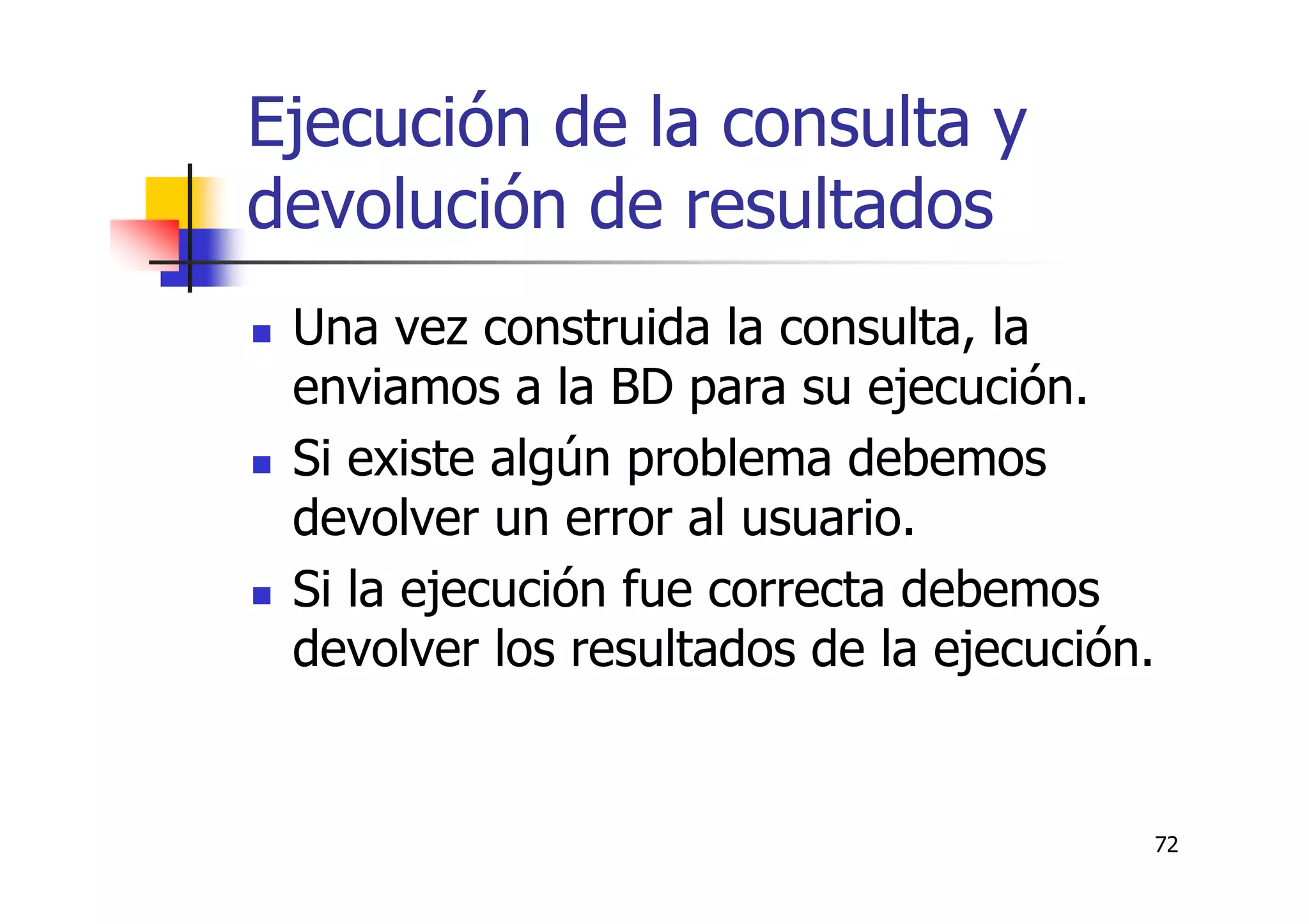72
Ejecución de la consulta y
devolución de resultados
Una vez construida la consulta, la
enviamos a la BD para su ejecución.
Si existe algún problema debemos
devolver un error al usuario.
Si la ejecución fue correcta debemos
devolver los resultados de la ejecución.
 