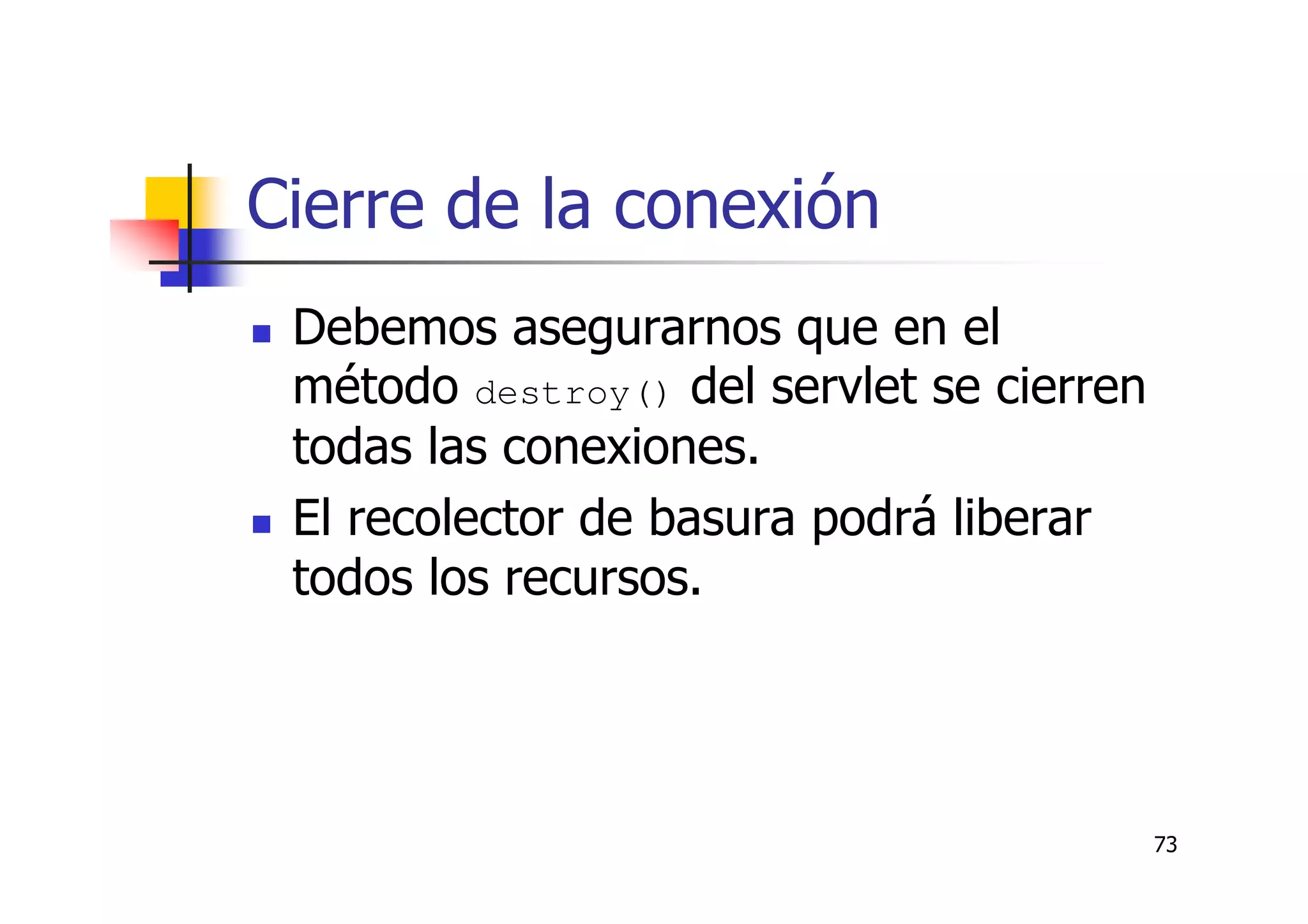 73
Cierre de la conexión
Debemos asegurarnos que en el
método destroy() del servlet se cierren
todas las conexiones.
El recolector de basura podrá liberar
todos los recursos.
 