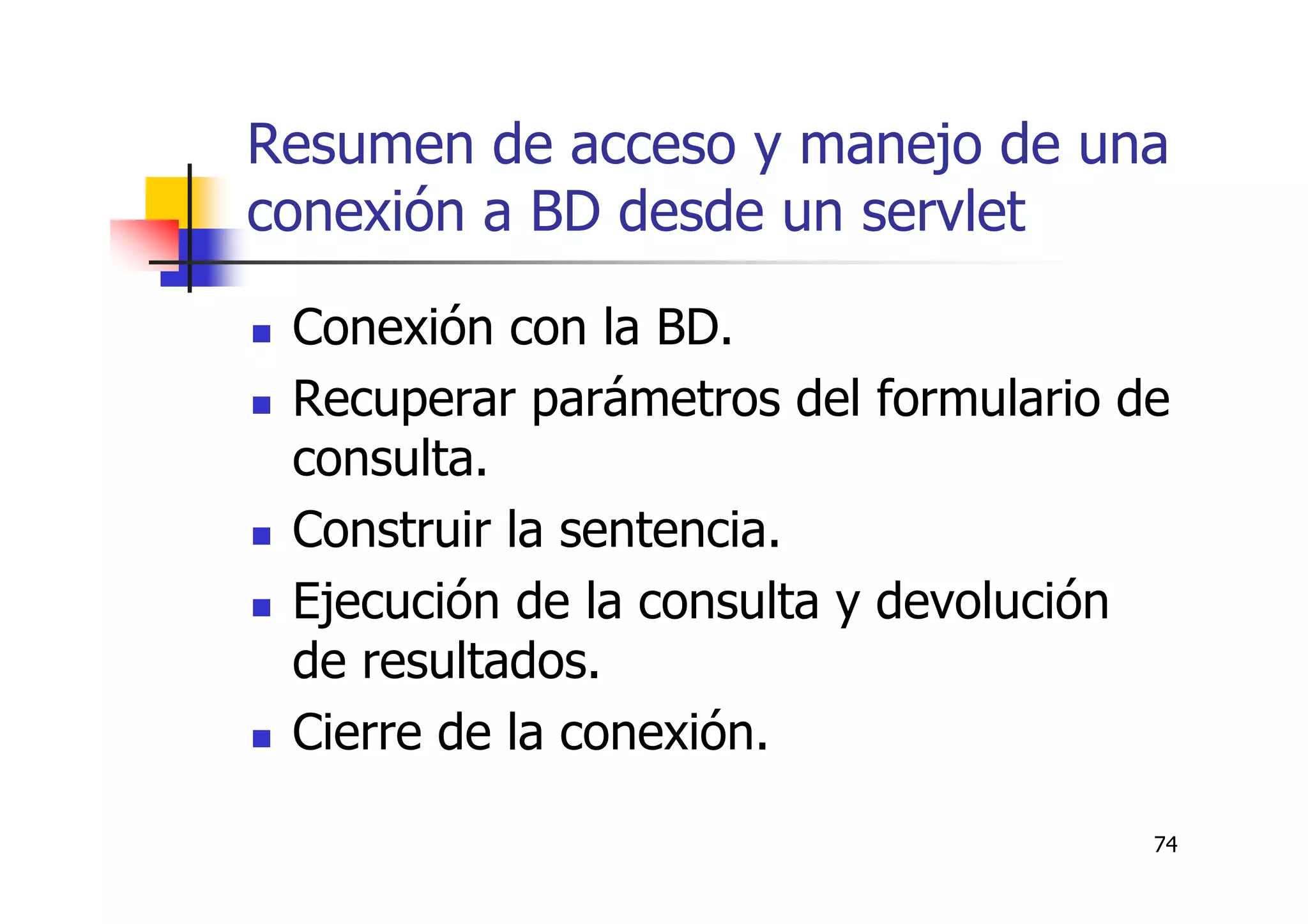 74
Resumen de acceso y manejo de una
conexión a BD desde un servlet
Conexión con la BD.
Recuperar parámetros del formulario de
consulta.
Construir la sentencia.
Ejecución de la consulta y devolución
de resultados.
Cierre de la conexión.
 