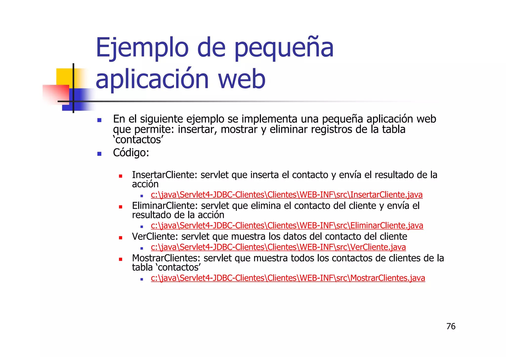 76
Ejemplo de pequeña
aplicación web
En el siguiente ejemplo se implementa una pequeña aplicación web
que permite: insertar, mostrar y eliminar registros de la tabla
‘contactos’
Código:
InsertarCliente: servlet que inserta el contacto y envía el resultado de la
acción
c:javaServlet4-JDBC-ClientesClientesWEB-INFsrcInsertarCliente.java
EliminarCliente: servlet que elimina el contacto del cliente y envía el
resultado de la acción
c:javaServlet4-JDBC-ClientesClientesWEB-INFsrcEliminarCliente.java
VerCliente: servlet que muestra los datos del contacto del cliente
c:javaServlet4-JDBC-ClientesClientesWEB-INFsrcVerCliente.java
MostrarClientes: servlet que muestra todos los contactos de clientes de la
tabla ‘contactos’
c:javaServlet4-JDBC-ClientesClientesWEB-INFsrcMostrarClientes.java
 