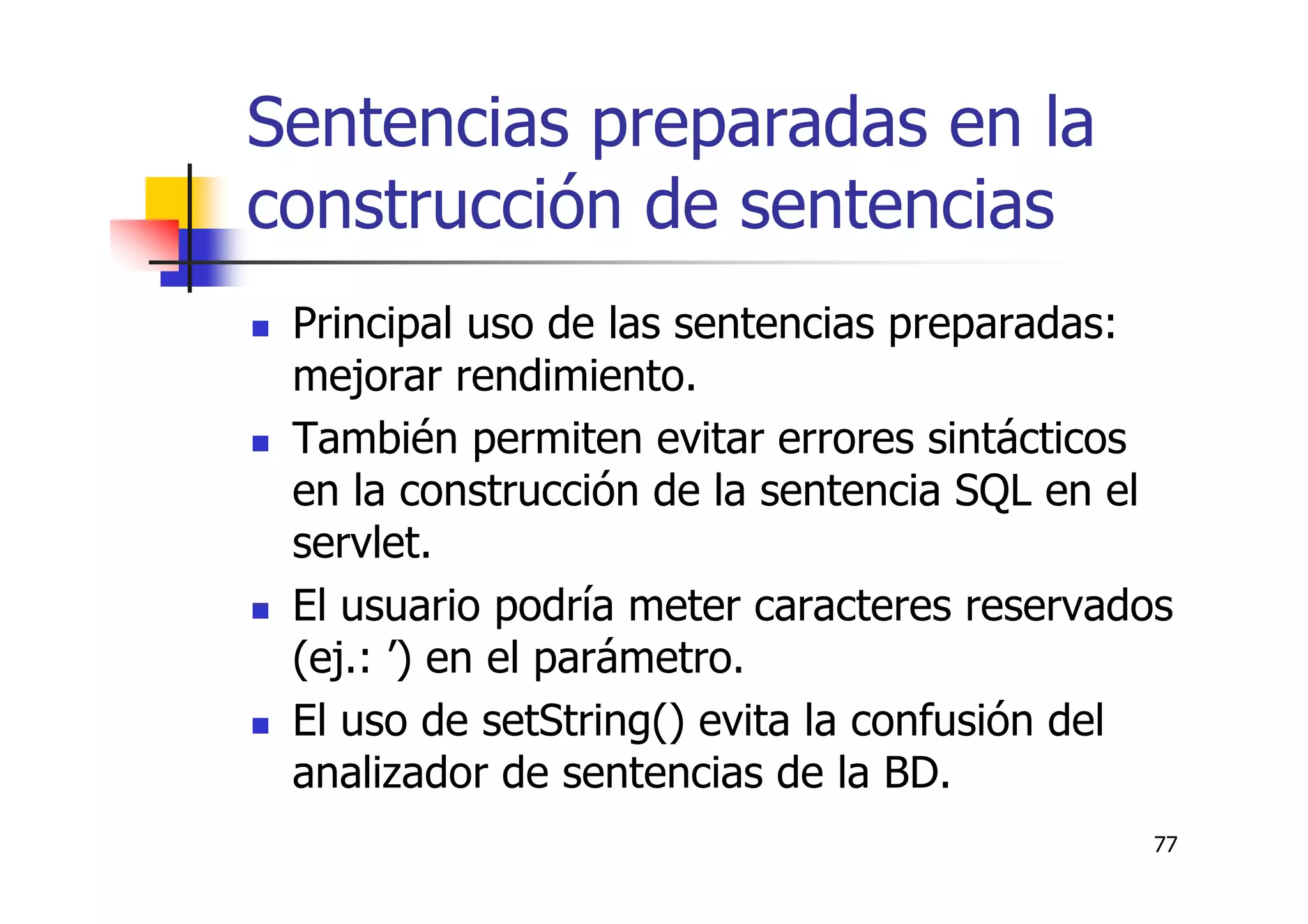 77
Sentencias preparadas en la
construcción de sentencias
Principal uso de las sentencias preparadas:
mejorar rendimiento.
También permiten evitar errores sintácticos
en la construcción de la sentencia SQL en el
servlet.
El usuario podría meter caracteres reservados
(ej.: ’) en el parámetro.
El uso de setString() evita la confusión del
analizador de sentencias de la BD.
 