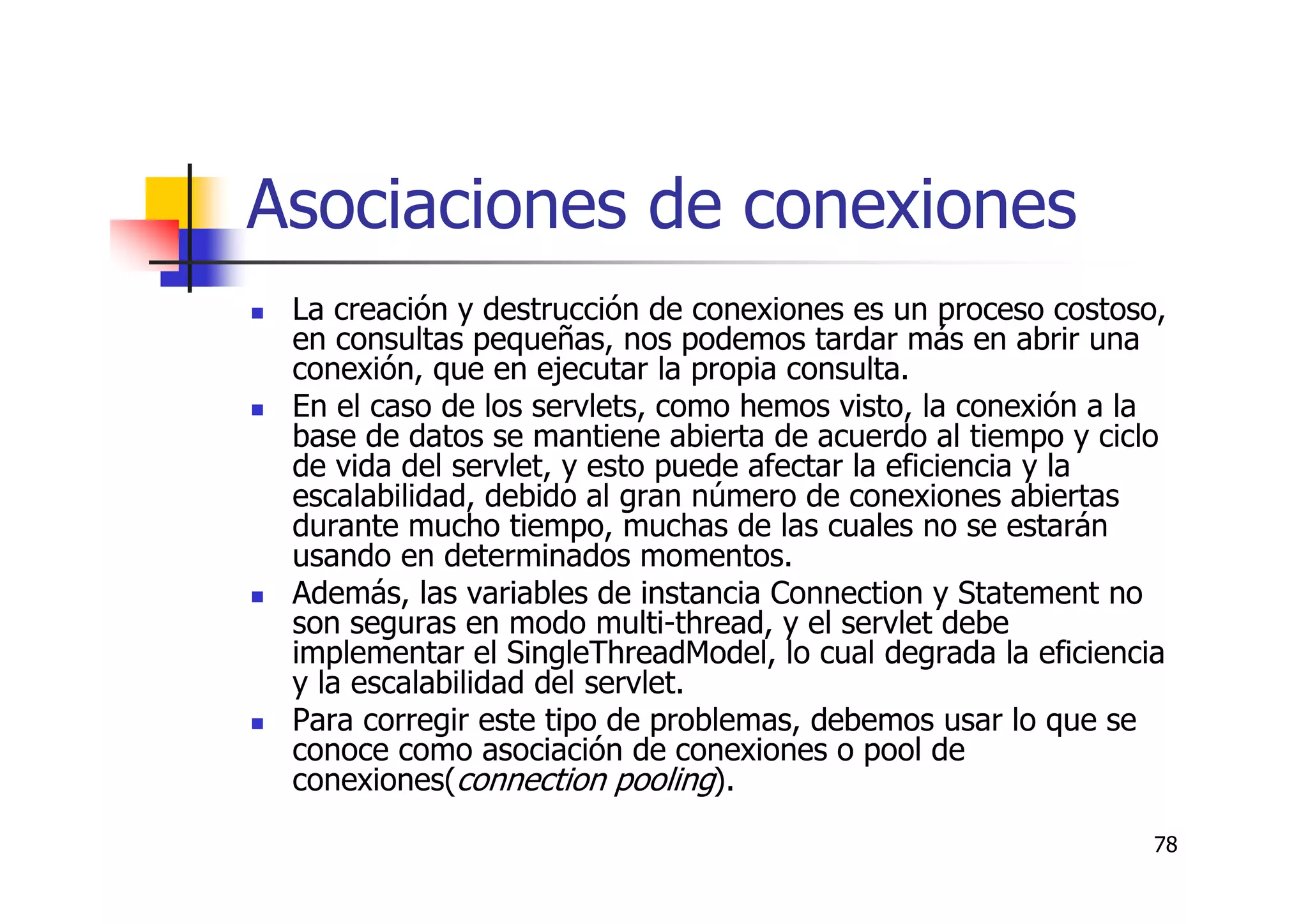 78
Asociaciones de conexiones
La creación y destrucción de conexiones es un proceso costoso,
en consultas pequeñas, nos podemos tardar más en abrir una
conexión, que en ejecutar la propia consulta.
En el caso de los servlets, como hemos visto, la conexión a la
base de datos se mantiene abierta de acuerdo al tiempo y ciclo
de vida del servlet, y esto puede afectar la eficiencia y la
escalabilidad, debido al gran número de conexiones abiertas
durante mucho tiempo, muchas de las cuales no se estarán
usando en determinados momentos.
Además, las variables de instancia Connection y Statement no
son seguras en modo multi-thread, y el servlet debe
implementar el SingleThreadModel, lo cual degrada la eficiencia
y la escalabilidad del servlet.
Para corregir este tipo de problemas, debemos usar lo que se
conoce como asociación de conexiones o pool de
conexiones(connection pooling).
 