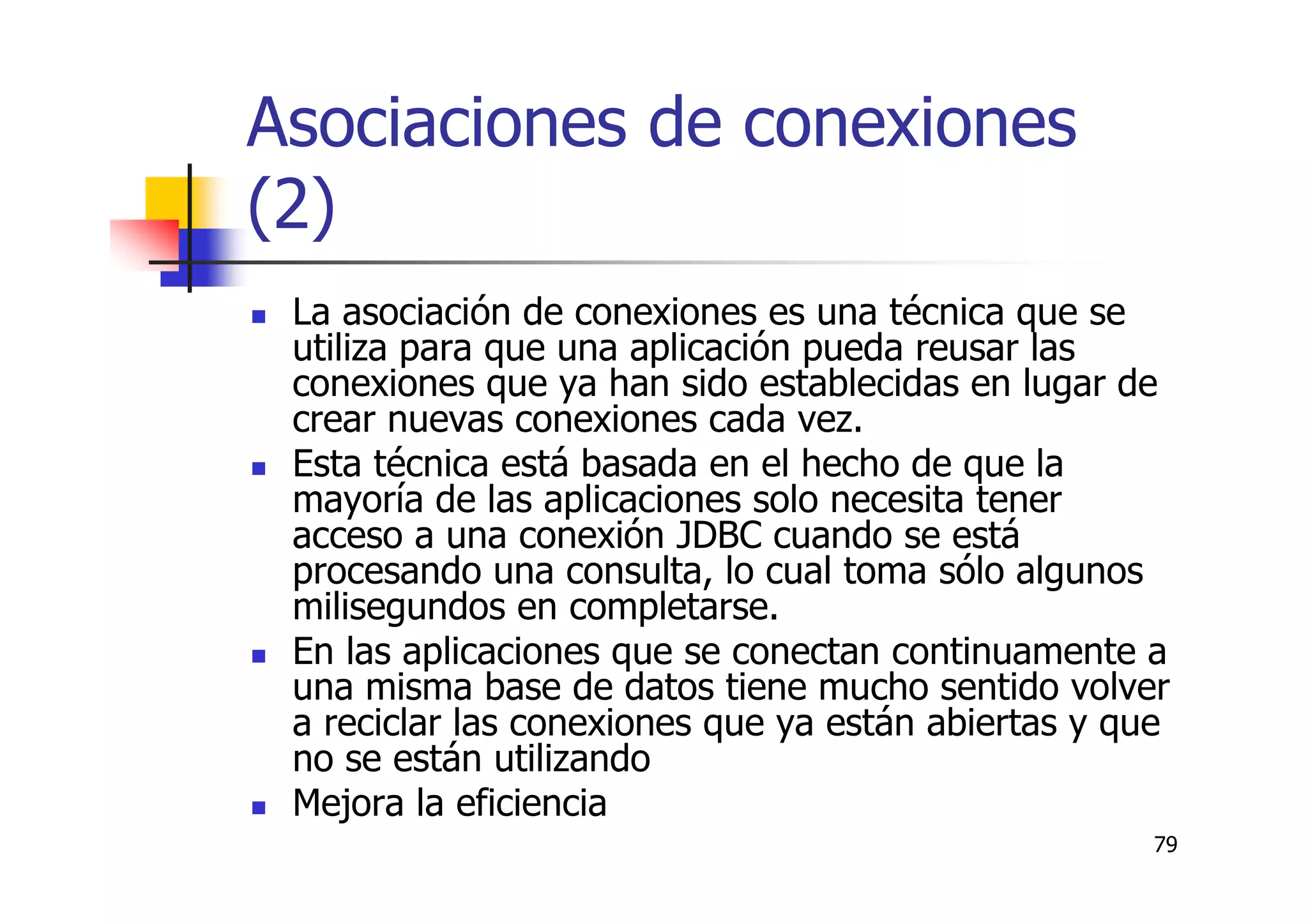 79
Asociaciones de conexiones
(2)
La asociación de conexiones es una técnica que se
utiliza para que una aplicación pueda reusar las
conexiones que ya han sido establecidas en lugar de
crear nuevas conexiones cada vez.
Esta técnica está basada en el hecho de que la
mayoría de las aplicaciones solo necesita tener
acceso a una conexión JDBC cuando se está
procesando una consulta, lo cual toma sólo algunos
milisegundos en completarse.
En las aplicaciones que se conectan continuamente a
una misma base de datos tiene mucho sentido volver
a reciclar las conexiones que ya están abiertas y que
no se están utilizando
Mejora la eficiencia
 