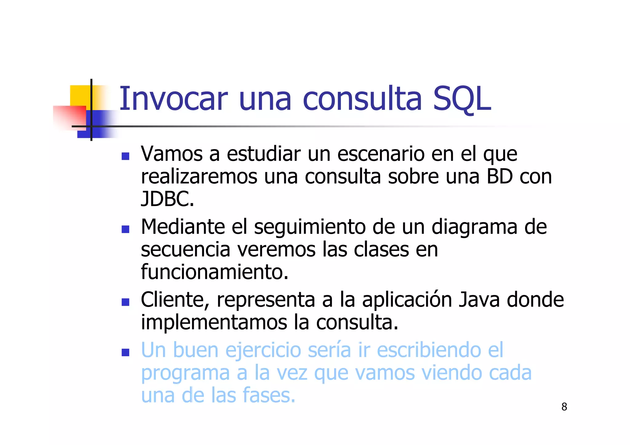 8
Invocar una consulta SQL
Vamos a estudiar un escenario en el que
realizaremos una consulta sobre una BD con
JDBC.
Mediante el seguimiento de un diagrama de
secuencia veremos las clases en
funcionamiento.
Cliente, representa a la aplicación Java donde
implementamos la consulta.
Un buen ejercicio sería ir escribiendo el
programa a la vez que vamos viendo cada
una de las fases.
 