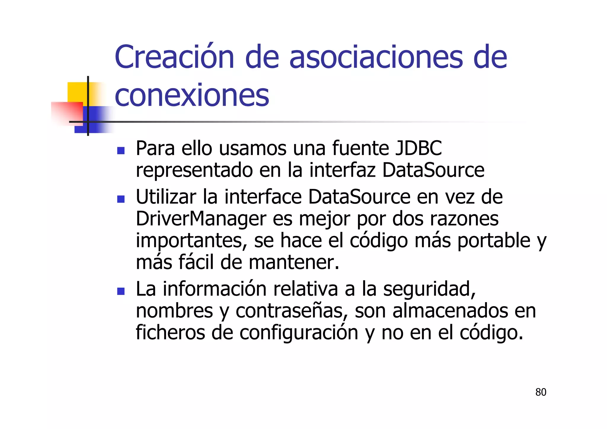 80
Creación de asociaciones de
conexiones
Para ello usamos una fuente JDBC
representado en la interfaz DataSource
Utilizar la interface DataSource en vez de
DriverManager es mejor por dos razones
importantes, se hace el código más portable y
más fácil de mantener.
La información relativa a la seguridad,
nombres y contraseñas, son almacenados en
ficheros de configuración y no en el código.
 