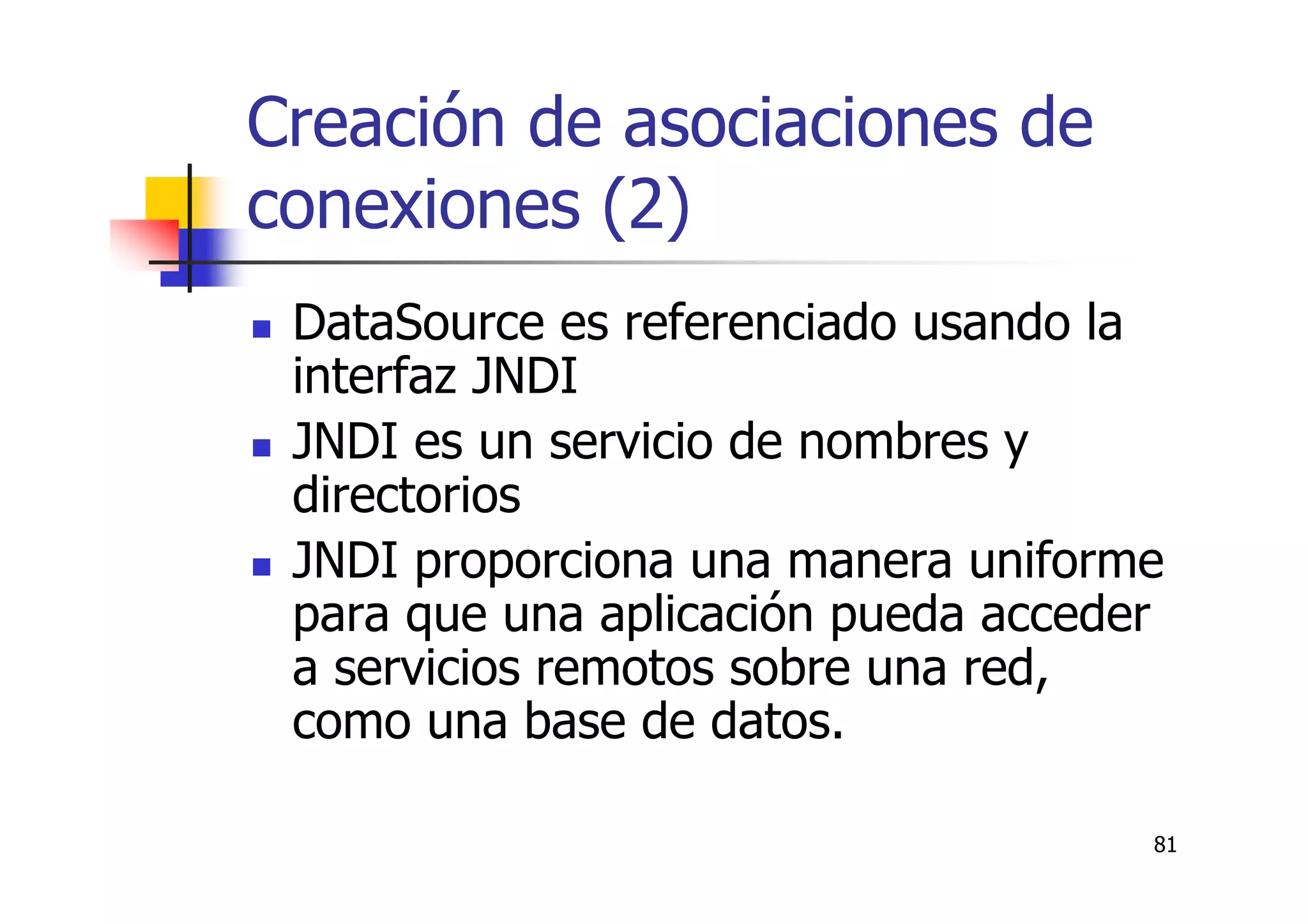 81
Creación de asociaciones de
conexiones (2)
DataSource es referenciado usando la
interfaz JNDI
JNDI es un servicio de nombres y
directorios
JNDI proporciona una manera uniforme
para que una aplicación pueda acceder
a servicios remotos sobre una red,
como una base de datos.
 