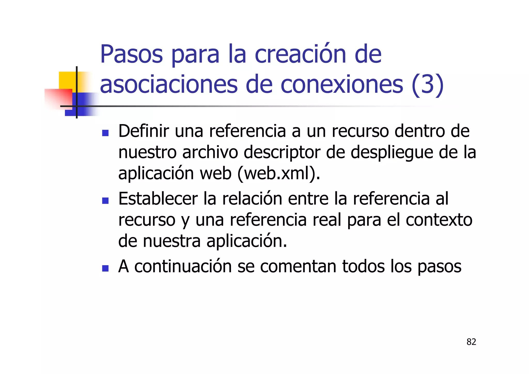 82
Pasos para la creación de
asociaciones de conexiones (3)
Definir una referencia a un recurso dentro de
nuestro archivo descriptor de despliegue de la
aplicación web (web.xml).
Establecer la relación entre la referencia al
recurso y una referencia real para el contexto
de nuestra aplicación.
A continuación se comentan todos los pasos
 
