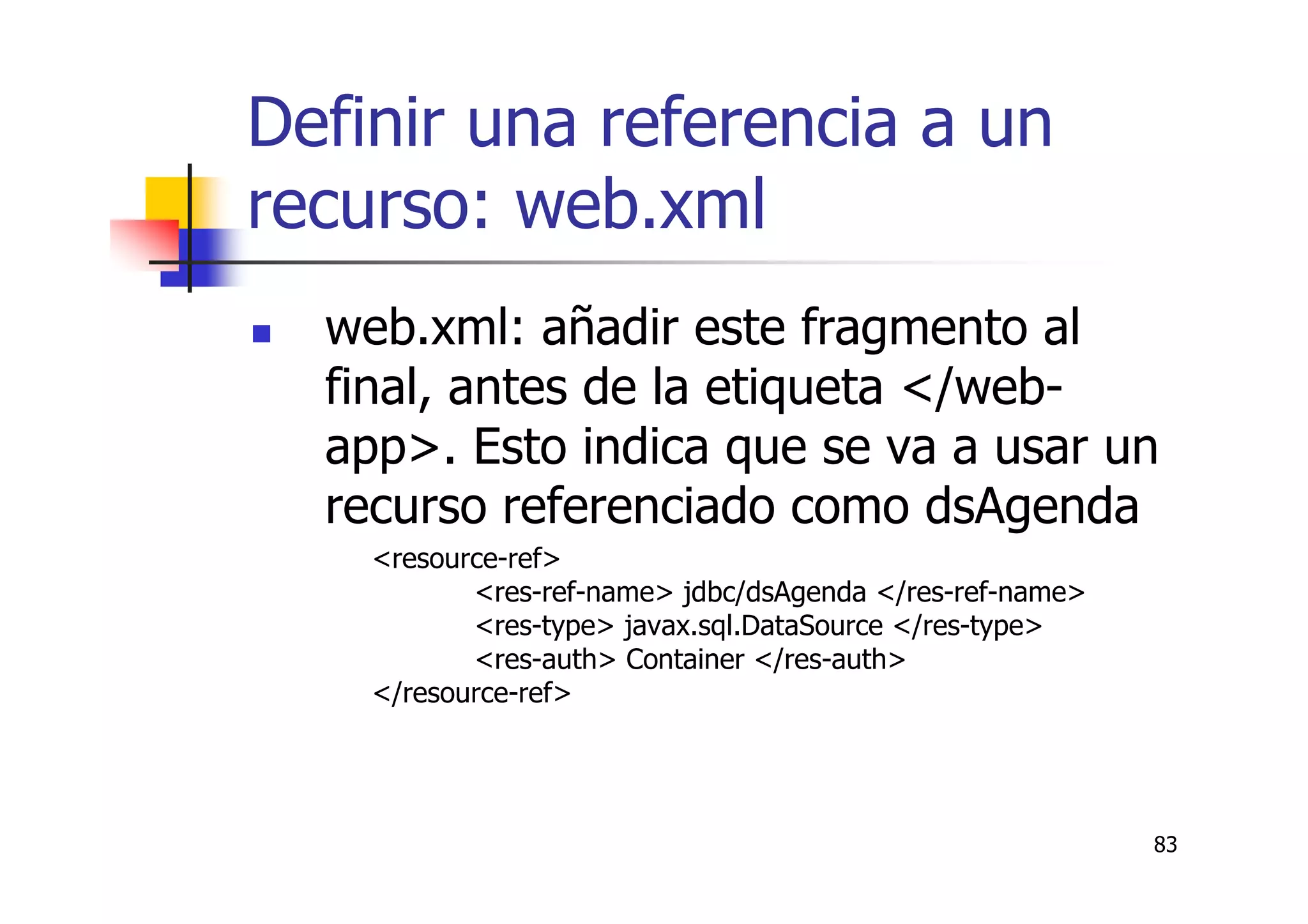 83
Definir una referencia a un
recurso: web.xml
web.xml: añadir este fragmento al
final, antes de la etiqueta </web-
app>. Esto indica que se va a usar un
recurso referenciado como dsAgenda
<resource-ref>
<res-ref-name> jdbc/dsAgenda </res-ref-name>
<res-type> javax.sql.DataSource </res-type>
<res-auth> Container </res-auth>
</resource-ref>
 