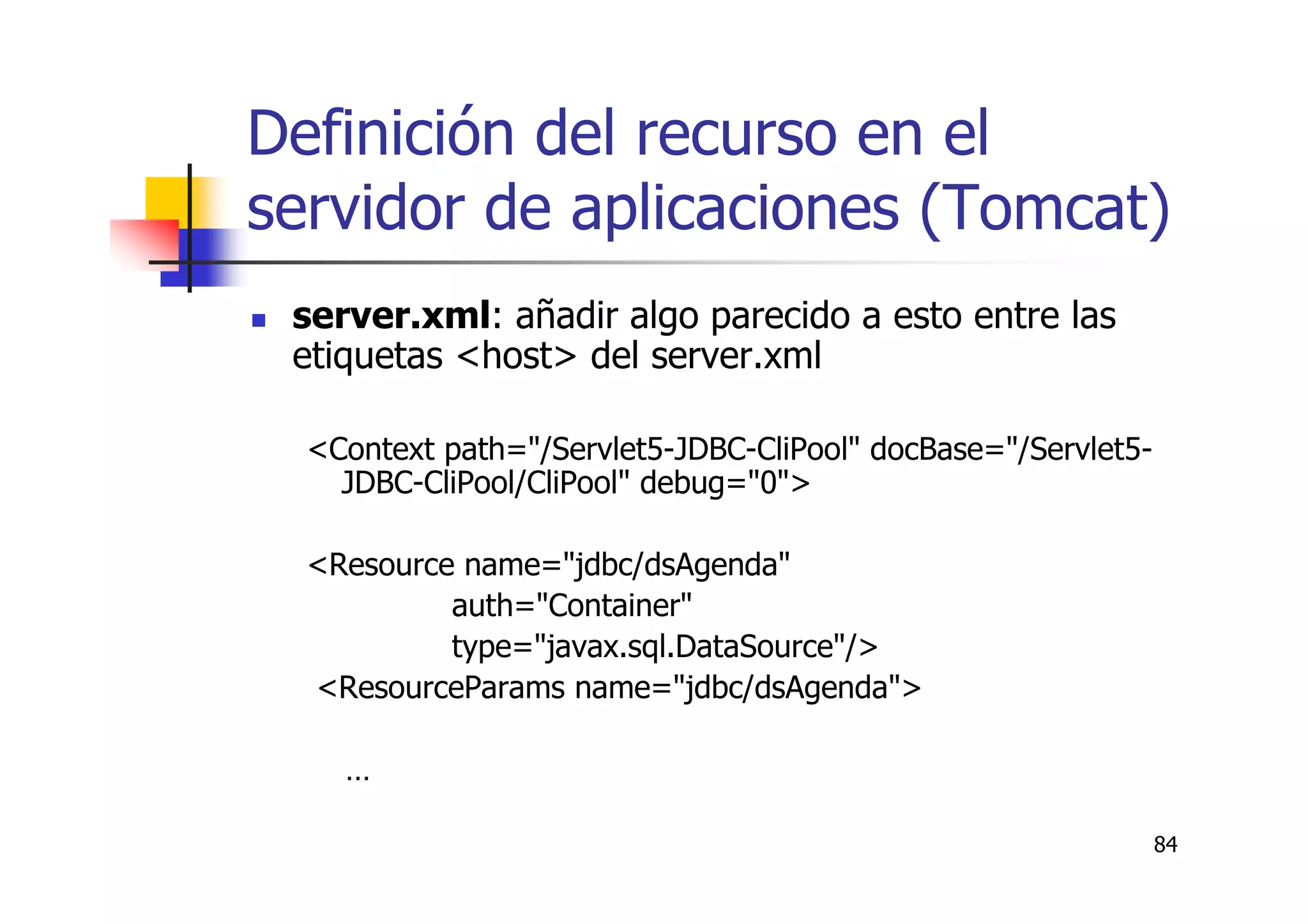 84
Definición del recurso en el
servidor de aplicaciones (Tomcat)
server.xml: añadir algo parecido a esto entre las
etiquetas <host> del server.xml
<Context path="/Servlet5-JDBC-CliPool" docBase="/Servlet5-
JDBC-CliPool/CliPool" debug="0">
<Resource name="jdbc/dsAgenda"
auth="Container"
type="javax.sql.DataSource"/>
<ResourceParams name="jdbc/dsAgenda">
…
 