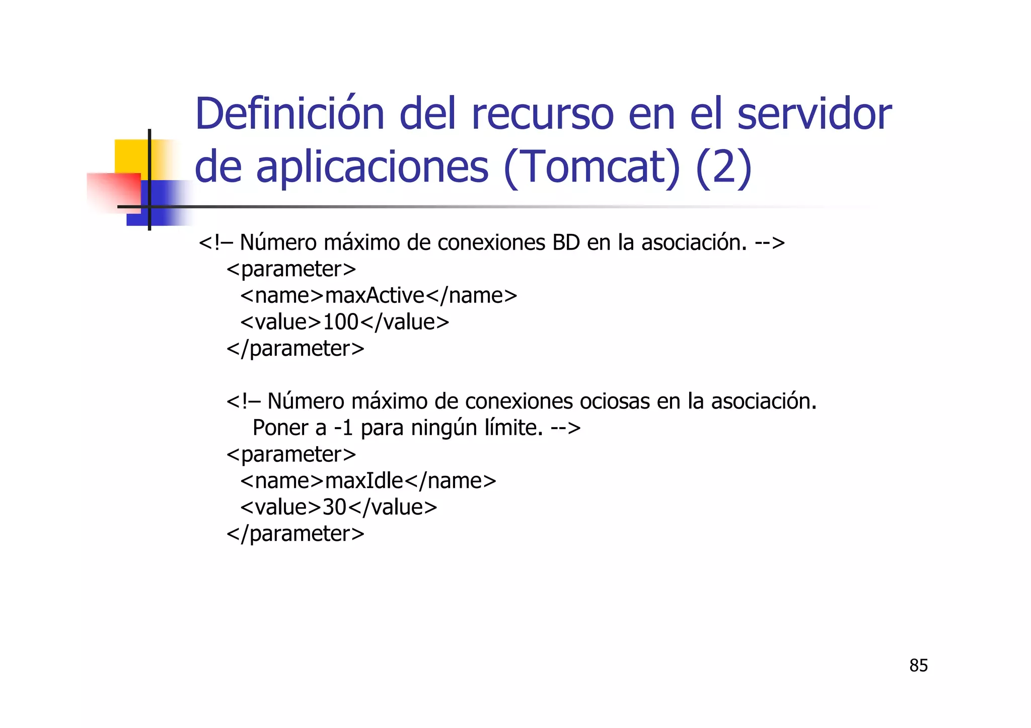 85
Definición del recurso en el servidor
de aplicaciones (Tomcat) (2)
<!– Número máximo de conexiones BD en la asociación. -->
<parameter>
<name>maxActive</name>
<value>100</value>
</parameter>
<!– Número máximo de conexiones ociosas en la asociación.
Poner a -1 para ningún límite. -->
<parameter>
<name>maxIdle</name>
<value>30</value>
</parameter>
 
