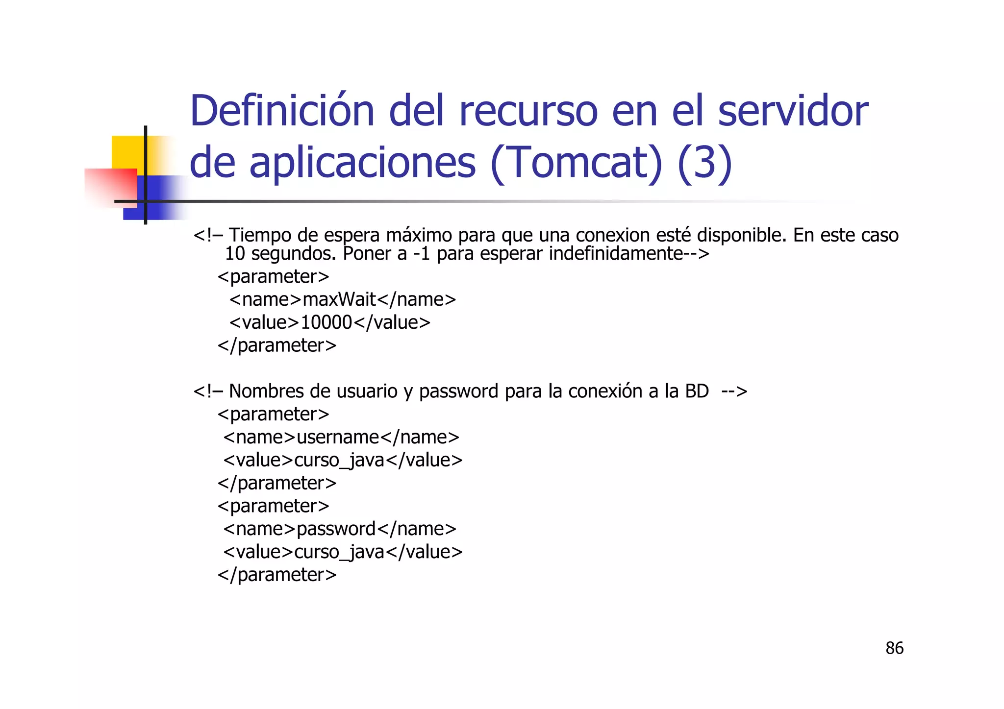 86
Definición del recurso en el servidor
de aplicaciones (Tomcat) (3)
<!– Tiempo de espera máximo para que una conexion esté disponible. En este caso
10 segundos. Poner a -1 para esperar indefinidamente-->
<parameter>
<name>maxWait</name>
<value>10000</value>
</parameter>
<!– Nombres de usuario y password para la conexión a la BD -->
<parameter>
<name>username</name>
<value>curso_java</value>
</parameter>
<parameter>
<name>password</name>
<value>curso_java</value>
</parameter>
 