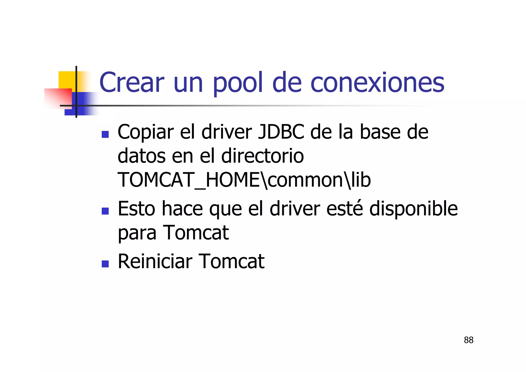 88
Crear un pool de conexiones
Copiar el driver JDBC de la base de
datos en el directorio
TOMCAT_HOMEcommonlib
Esto hace que el driver esté disponible
para Tomcat
Reiniciar Tomcat
 
