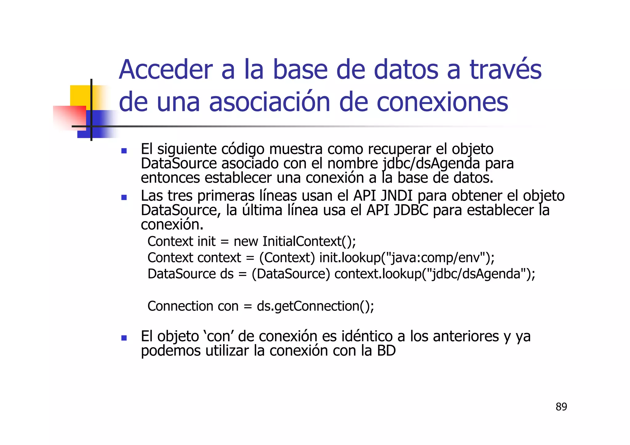 89
Acceder a la base de datos a través
de una asociación de conexiones
El siguiente código muestra como recuperar el objeto
DataSource asociado con el nombre jdbc/dsAgenda para
entonces establecer una conexión a la base de datos.
Las tres primeras líneas usan el API JNDI para obtener el objeto
DataSource, la última línea usa el API JDBC para establecer la
conexión.
Context init = new InitialContext();
Context context = (Context) init.lookup("java:comp/env");
DataSource ds = (DataSource) context.lookup("jdbc/dsAgenda");
Connection con = ds.getConnection();
El objeto ‘con’ de conexión es idéntico a los anteriores y ya
podemos utilizar la conexión con la BD
 