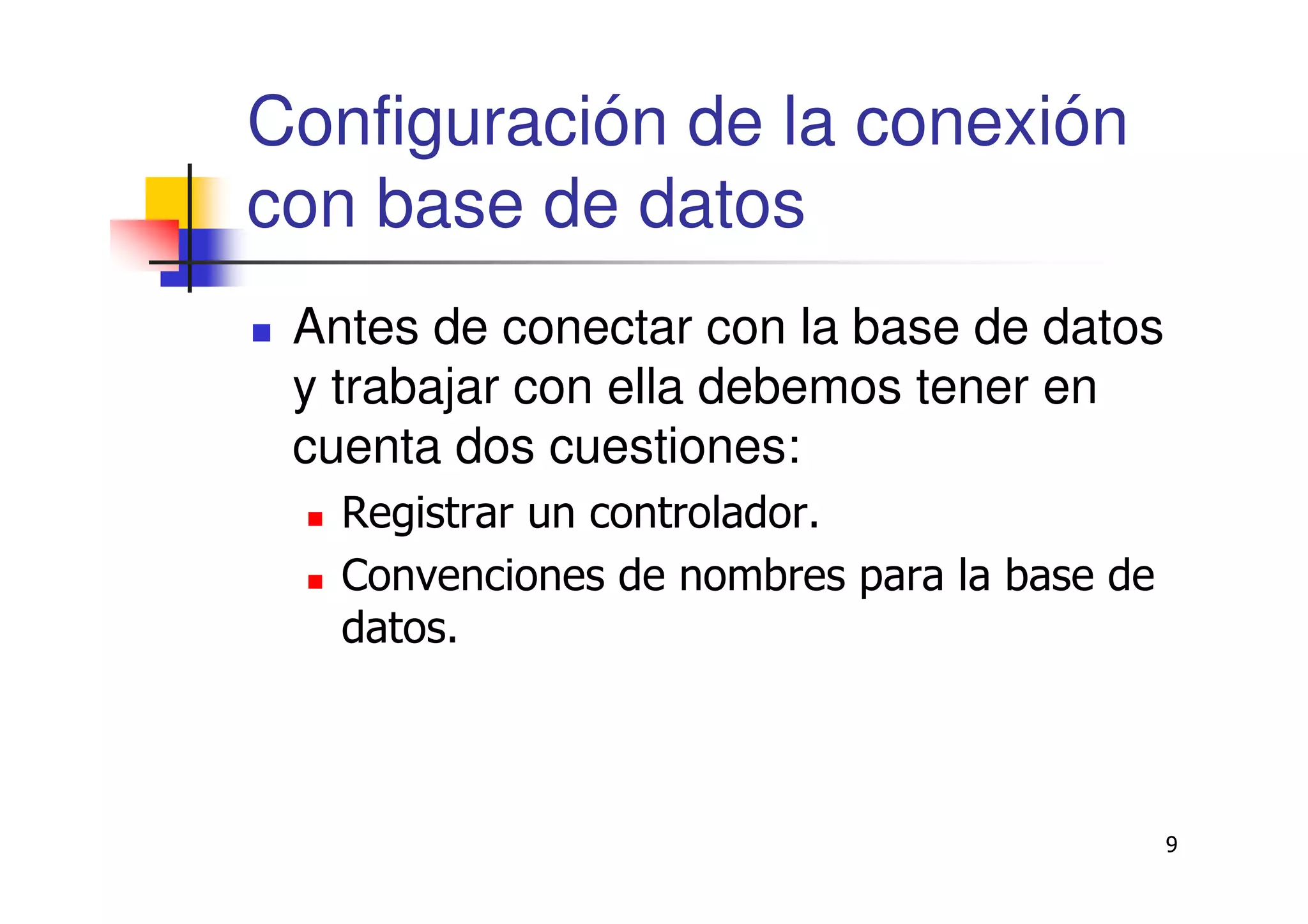 9
Configuración de la conexión
con base de datos
Antes de conectar con la base de datos
y trabajar con ella debemos tener en
cuenta dos cuestiones:
Registrar un controlador.
Convenciones de nombres para la base de
datos.
 
