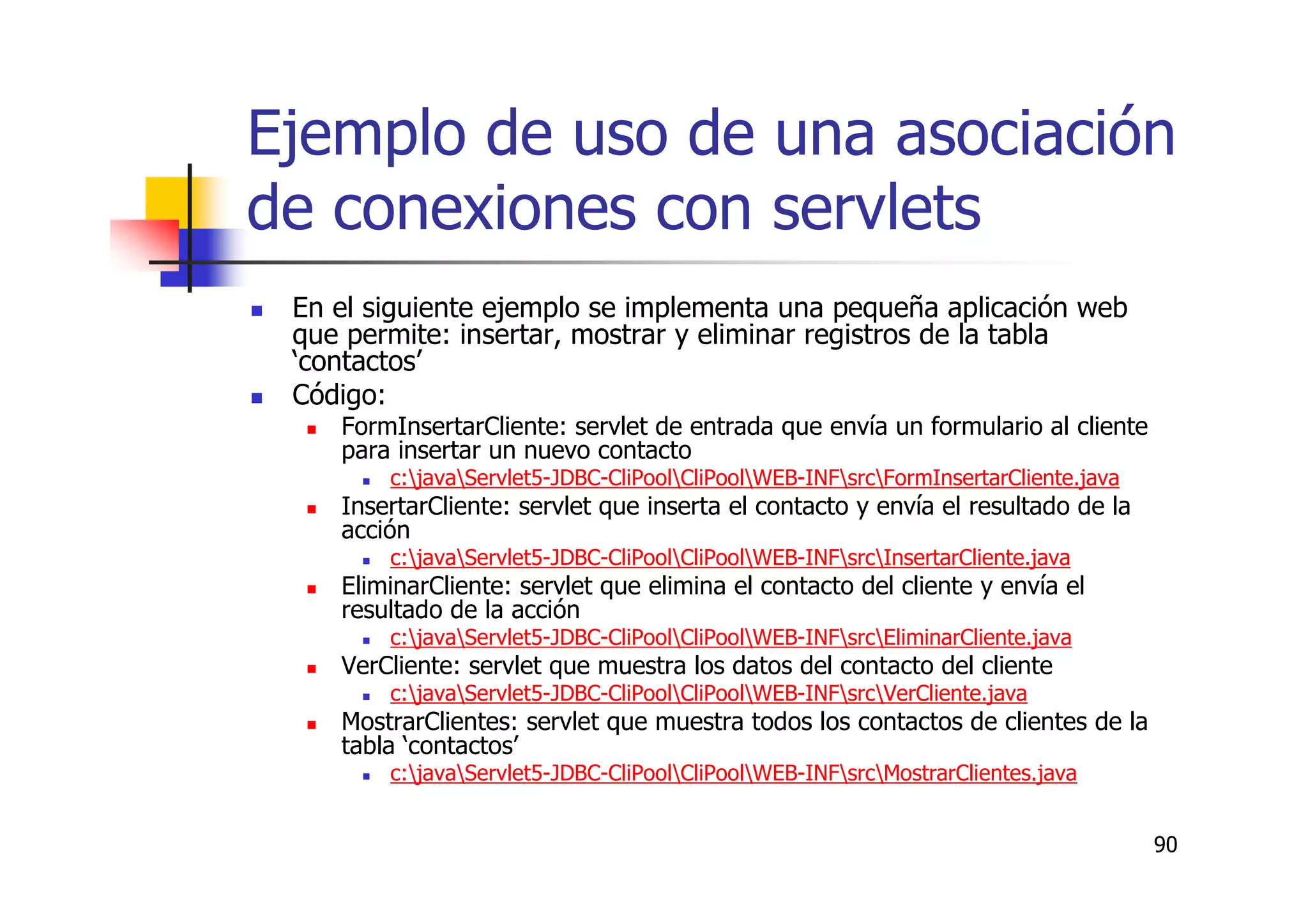 90
Ejemplo de uso de una asociación
de conexiones con servlets
En el siguiente ejemplo se implementa una pequeña aplicación web
que permite: insertar, mostrar y eliminar registros de la tabla
‘contactos’
Código:
FormInsertarCliente: servlet de entrada que envía un formulario al cliente
para insertar un nuevo contacto
c:javaServlet5-JDBC-CliPoolCliPoolWEB-INFsrcFormInsertarCliente.java
InsertarCliente: servlet que inserta el contacto y envía el resultado de la
acción
c:javaServlet5-JDBC-CliPoolCliPoolWEB-INFsrcInsertarCliente.java
EliminarCliente: servlet que elimina el contacto del cliente y envía el
resultado de la acción
c:javaServlet5-JDBC-CliPoolCliPoolWEB-INFsrcEliminarCliente.java
VerCliente: servlet que muestra los datos del contacto del cliente
c:javaServlet5-JDBC-CliPoolCliPoolWEB-INFsrcVerCliente.java
MostrarClientes: servlet que muestra todos los contactos de clientes de la
tabla ‘contactos’
c:javaServlet5-JDBC-CliPoolCliPoolWEB-INFsrcMostrarClientes.java
 