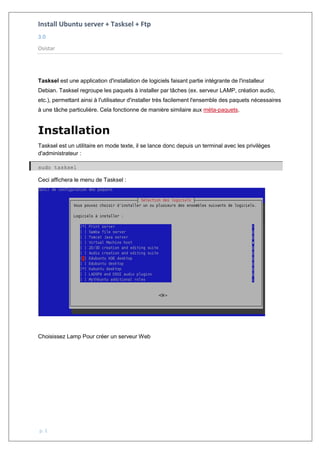 Install Ubuntu server + Tasksel + Ftp
3.0
Osistar
p. 1
Tasksel est une application d'installation de logiciels faisant partie intégrante de l'installeur
Debian. Tasksel regroupe les paquets à installer par tâches (ex. serveur LAMP, création audio,
etc.), permettant ainsi à l'utilisateur d'installer très facilement l'ensemble des paquets nécessaires
à une tâche particulière. Cela fonctionne de manière similaire aux méta-paquets.
Installation
Tasksel est un utilitaire en mode texte, il se lance donc depuis un terminal avec les privilèges
d'administrateur :
sudo tasksel
Ceci affichera le menu de Tasksel :
Choisissez Lamp Pour créer un serveur Web
 