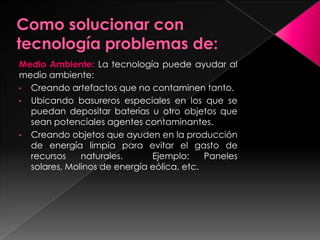 Medio Ambiente: La tecnología puede ayudar al
medio ambiente:
• Creando artefactos que no contaminen tanto.
• Ubicando basureros especiales en los que se
puedan depositar baterías u otro objetos que
sean potenciales agentes contaminantes.
• Creando objetos que ayuden en la producción
de energía limpia para evitar el gasto de
recursos naturales. Ejemplo: Paneles
solares, Molinos de energía eólica, etc.
 