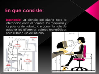 Ergonomía: La ciencia del diseño para la
interacción entre el hombre, las máquinas y
los puestos de trabajo, la ergonomía trata de
adaptar los diferentes objetos tecnológicos
para el buen uso del usuario-
 