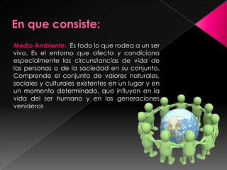 Medio Ambiente: Es todo lo que rodea a un ser
vivo. Es el entorno que afecta y condiciona
especialmente las circunstancias de vida de
las personas o de la sociedad en su conjunto.
Comprende el conjunto de valores naturales,
sociales y culturales existentes en un lugar y en
un momento determinado, que influyen en la
vida del ser humano y en las generaciones
venideras
 