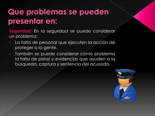 Seguridad: En la seguridad se puede considerar
un problema:
• La falta de personal que ejecuten la acción de
proteger a la gente.
• También se puede considerar como problema
la falta de pistas y evidencias que ayuden a la
búsqueda, captura y sentencia del acusado.
 
