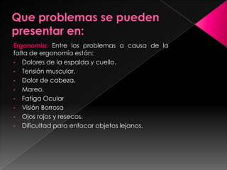 Ergonomía: Entre los problemas a causa de la
falta de ergonomía están:
• Dolores de la espalda y cuello.
• Tensión muscular.
• Dolor de cabeza.
• Mareo.
• Fatiga Ocular
• Visión Borrosa
• Ojos rojos y resecos.
• Dificultad para enfocar objetos lejanos.
 