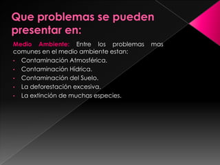 Medio Ambiente: Entre los problemas mas
comunes en el medio ambiente estan:
• Contaminación Atmosférica.
• Contaminación Hídrica.
• Contaminación del Suelo.
• La deforestación excesiva.
• La extinción de muchas especies.
 