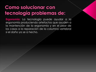 Ergonomía: La tecnología puede ayudar a la
ergonomía produciendo artefactos que ayuden a
la mantención de la ergonomía y en el peor de
los casos a la reparación de la columna vertebral
si el daño ya se a hecho.
 