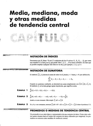 Media, mediana, moda
y otras medidas
de tendencia central
NOTACiÓN DE íNDICES
Denotemos por Xj (léase "X sub l') cualquiera de los N valores XI' X2, X3"'" XN que toma
una variableX. La letrajenXj , que puede valer 1,2,3,...,N se llama subíndice. Es claro que
es posible emplear cualquier otra letra en vez dej; por ejemplo, i, k, p, q o s.
El símbolo I1=1 Xj denota la suma de todos los Xj desde j = 1 hasta j = N; por definición,
N
L Xj = XI + X2 + X3 + ... + X N
j=1
Cuando no ocasione confusión, se denotará esa suma simplemente con Ix, IXj o I j J0.
El símbolo I es la letra griega sigma mayúscula, que significa suma.
N
EJEMPLO 1 ?Xjlj = XIYI + X2Y2 + X3Y3 + ... + XNYN
}=¡
N N
EJEMPLO 2 ¿aXj = aX¡ + aX2 + ... + aXN = a(X¡ + X2 + ... + XN) = aLXj
~ . ~
EJEMPLO 3
donde a es una constante. Más simple: I aX = a Ix.
Si a, b yc son constantes, entonces I(aX+ bY- cZ) = a Ix+b Iy- e Iz(véase el problema 3.3).
PROMEDIOS O MEDIDAS DE TENDENCIA CENTRAL
Un promedio es un valor típico o representativo de una conjunto de datos. Como tales valo-
res suelen situarse hacia el centro del conjunto de datos ordenados por magnitud, los pro-
medios se conocen como medidas de tendencia central.
 