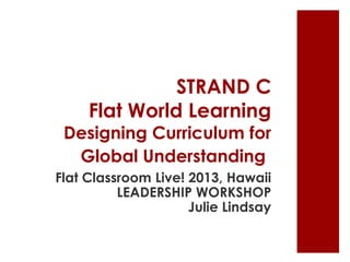 STRAND C
Flat World Learning
Designing Curriculum for
Global Understanding
Flat Classroom Live! 2013, Hawaii
LEADERSHIP WORKSHOP
Julie Lindsay
 
