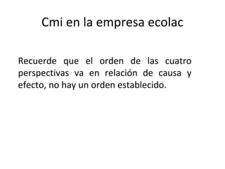 Cmi en la empresa ecolac
Recuerde que el orden de las cuatro
perspectivas va en relación de causa y
efecto, no hay un orden establecido.
 