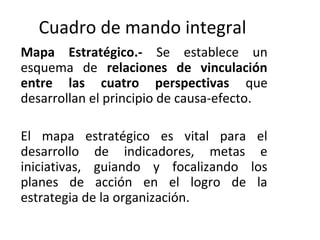 Cuadro de mando integral
Mapa Estratégico.- Se establece un
esquema de relaciones de vinculación
entre las cuatro perspectivas que
desarrollan el principio de causa-efecto.
El mapa estratégico es vital para el
desarrollo de indicadores, metas e
iniciativas, guiando y focalizando los
planes de acción en el logro de la
estrategia de la organización.
 