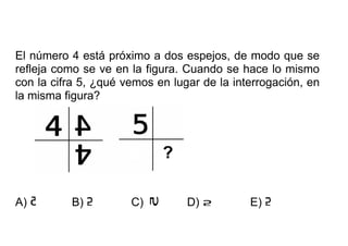 El número 4 está próximo a dos espejos, de modo que se
refleja como se ve en la figura. Cuando se hace lo mismo
con la cifra 5, ¿qué vemos en lugar de la interrogación, en
la misma figura?
A) B) C) D) E)
 