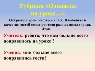 Рубрика «Однажды
на уроке…»
Учитель: ребята, что вам больше всего
понравилось на уроке ?
Ученик: мне больше всего
понравились гости!
Открытый урок мастер – класс. В кабинете в
качестве гостей сидят учителя разных школ города.
Итак…
 