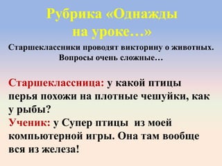 Рубрика «Однажды
на уроке…»
Старшеклассница: у какой птицы
перья похожи на плотные чешуйки, как
у рыбы?
Ученик: у Супер птицы из моей
компьютерной игры. Она там вообще
вся из железа!
Старшеклассники проводят викторину о животных.
Вопросы очень сложные…
 
